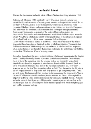 authorial intent
Discuss the themes and authorial intent of Larry Watson in writing Montana 1948
In the novel, Montana 1948, written by Larry Watson, a story of a young boy
named David and the events of a cataclysmic summer holidays are recounted. Set in
the heart of North America in the 19th century, when Native Americans were
considered B class citizens and persecution was inevitable ever since the Europeans
first arrived on the continent. David matures in a short span throughout the text
from naivety to maturity as a result of the series of horrendous events he
experiences. The murder and sexual assault of Marie Little Soldier evokes a case in
which Wes, David s father and sheriff of the county must re moralise his choices as
his brother Frank is to ... Show more content on Helpwriting.net ...
...after what I observed as a child in Bentrock. I could never believe in the rule of
law again David says this as Bentrock to him symbolises injustice. The events that
fell in the summer of 1948 sum up that law to David is a failure and has no power
when in the hands of law handlers themselves. In the end it s up to the power holder,
not the law. This is what Watson is trying to say.
Prevailing throughout the novel is also the theme of abuse of power under the Hayden
name. The Hayden family in this story are a symbolism for the law. Watson uses
them to show the readership how the law and justice are constantly abused and
loop holes are found as ways out to punishments that should be deserved. Such as
when Wes arrests Frank he puts him in the basement instead of jail. They can t
arrest us, we are the law Wes is quoting Julian to Gail. This shows that the Hayden s
do not respect the law as they use it how they please to get things they want. They
are able to do this because of their position in the system and the community, Wes is
the sheriff of Bentrock as this has been passed on from his father. Julian s position
of power as David s first impression implies he wanted, he needed, power . Watson s
authorial intent is that if you are of high social class then you are almost free to do
whatever you like, the law is in your hands because people will believe anything you
say. Unlike someone such as
 