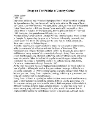 Essay on The Politics of Jimmy Carter
Jimmy Carter
1977 1981
The United States has had several different presidents of which have been in office
for 8 years because they have been re elected by us the citizens. The story of James
Earl Carter Jr. or better known as President Jimmy Carter, as every other president the
United States has had is different. Jimmy Carter was in office as president of the
United States of America for four years only. He was president from 1977 through
1981; during this time period many different event occurred.
President Jimmy Carter was born October 1924 in a little town called Plains located
in Georgia. As a young boy, he grew up in Archery a little nearby community and
Jimmy Carter was drawn into farming just the same way his father James Earl ...
Show more content on Helpwriting.net ...
When this occurred, his career was about to begin. He took over his father s farms,
while in company of his wife they activated the Carter s Warehouse. This
warehouse was a company for seed and farm supply. By doing so, he gained power
and became a strong leader of his community in Georgia. Jimmy Carter attended
county boards supervising education and having authority of the hospital and library
made him popular. When he realized his popularity and his appreciation for his
community he decided to run for the senate of his state and as expected, Jimmy
Carter won election to the Georgia Senate in 1962.
As the years passed and passed, he kept gaining confidence of his power and of his
love of politics. Although he lost his first gubernational campaign in 1966, he was
successful in January 12, 1971 becoming Georgia s seventy sixth governor. When he
became governor, Jimmy Carter emphasized ecology, efficiency in government, and
being able to remove all the racial barriers.
Jimmy Carter believed in equal rights and the fact that many American citizens were
racist to other cultures was something he really disliked. Like he quoted once We
Become not a melting pot, but a beautiful mosaic. Different people, different beliefs,
different yearnings, different hopes, different dreams . He knew that there wasn t a
reason on why being rude and disrespectful to other people. Because of that, he
emphasized the fact that he wanted racial barriers to be removed. Although he did
 
