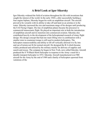 A Brief Look at Igor Sikorsky
Igor Sikorsky widened the field of aviation throughout his life with inventions that
caught the interest of the world. In the early 1920 s, after successfully building a
four engine biplane, Sikorsky began his work on amphibian aircraft. The aircraft
proved to be versatile with its ability to take off and land on an airstrip or in the
water. Sikorsky increased the size and maximum range of his designs until producing
the S 42 Flying Clipper. His line of amphibian planes became the precursor to
commercial transoceanic flight. He played an important role in both the introduction
of amphibian aircraft and its transition into commercial aviation. Sikorsky also
contributed heavily to the development of the helicopterand research of rotary flight
design. His design concept that had one main lifting rotor in combination with a
smaller rotor to counteract torque is still used in modern helicopters. The
helicopters maneuverability and ability to lift off vertically allowed it to fly into
and out of terrain not fit for normal aircraft. He designed the R 4 which became
widely produced and utilized by the military mainly for delivery of supplies and
search and rescue. The company he began in New York, now called Sikorsky Aircraft
,
produced the S 70 Black Hawk helicopter in response to the Army s need for a
durable transport helicopter in 1972. Sikorsky Aircraft manufactured over 900
aircraft for the Army by the end of 1989 and a family of helicopters spawned from
variations of the
 