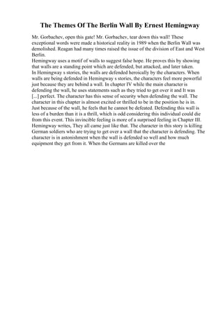 The Themes Of The Berlin Wall By Ernest Hemingway
Mr. Gorbachev, open this gate! Mr. Gorbachev, tear down this wall! These
exceptional words were made a historical reality in 1989 when the Berlin Wall was
demolished. Reagan had many times raised the issue of the division of East and West
Berlin.
Hemingway uses a motif of walls to suggest false hope. He proves this by showing
that walls are a standing point which are defended, but attacked, and later taken.
In Hemingway s stories, the walls are defended heroically by the characters. When
walls are being defended in Hemingway s stories, the characters feel more powerful
just because they are behind a wall. In chapter IV while the main character is
defending the wall, he uses statements such as they tried to get over it and It was
[...] perfect. The character has this sense of security when defending the wall. The
character in this chapter is almost excited or thrilled to be in the position he is in.
Just because of the wall, he feels that he cannot be defeated. Defending this wall is
less of a burden than it is a thrill, which is odd considering this individual could die
from this event. This invincible feeling is more of a surprised feeling in Chapter III.
Hemingway writes, They all came just like that. The character in this story is killing
German soldiers who are trying to get over a wall that the character is defending. The
character is in astonishment when the wall is defended so well and how much
equipment they get from it. When the Germans are killed over the
 