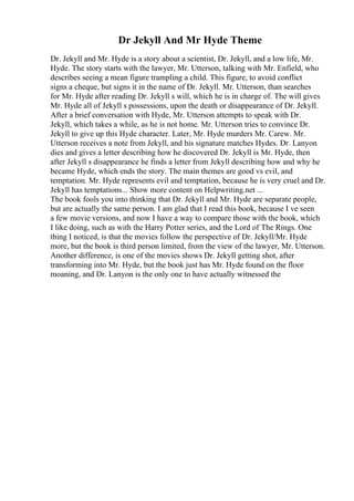 Dr Jekyll And Mr Hyde Theme
Dr. Jekyll and Mr. Hyde is a story about a scientist, Dr. Jekyll, and a low life, Mr.
Hyde. The story starts with the lawyer, Mr. Utterson, talking with Mr. Enfield, who
describes seeing a mean figure trampling a child. This figure, to avoid conflict
signs a cheque, but signs it in the name of Dr. Jekyll. Mr. Utterson, than searches
for Mr. Hyde after reading Dr. Jekyll s will, which he is in charge of. The will gives
Mr. Hyde all of Jekyll s possessions, upon the death or disappearance of Dr. Jekyll.
After a brief conversation with Hyde, Mr. Utterson attempts to speak with Dr.
Jekyll, which takes a while, as he is not home. Mr. Utterson tries to convince Dr.
Jekyll to give up this Hyde character. Later, Mr. Hyde murders Mr. Carew. Mr.
Utterson receives a note from Jekyll, and his signature matches Hydes. Dr. Lanyon
dies and gives a letter describing how he discovered Dr. Jekyll is Mr. Hyde, then
after Jekyll s disappearance he finds a letter from Jekyll describing how and why he
became Hyde, which ends the story. The main themes are good vs evil, and
temptation. Mr. Hyde represents evil and temptation, because he is very cruel and Dr.
Jekyll has temptations... Show more content on Helpwriting.net ...
The book fools you into thinking that Dr. Jekyll and Mr. Hyde are separate people,
but are actually the same person. I am glad that I read this book, because I ve seen
a few movie versions, and now I have a way to compare those with the book, which
I like doing, such as with the Harry Potter series, and the Lord of The Rings. One
thing I noticed, is that the movies follow the perspective of Dr. Jekyll/Mr. Hyde
more, but the book is third person limited, from the view of the lawyer, Mr. Utterson.
Another difference, is one of the movies shows Dr. Jekyll getting shot, after
transforming into Mr. Hyde, but the book just has Mr. Hyde found on the floor
moaning, and Dr. Lanyon is the only one to have actually witnessed the
 