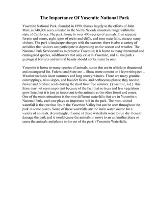 The Importance Of Yosemite National Park
Yosemite National Park, founded in 1890, thanks largely to the efforts of John
Muir, is 748,000 acres situated in the Sierra Nevada mountain range within the
state of California. The park, home to over 400 species of animals, five separate
forests and zones, eight types of rocks and cliffs, and nine waterfalls, attracts many
visitors. The park s landscape changes with the seasons; there is also a variety of
activities that visitors can participate in depending on the season and weather. The
National Park Servicestrives to preserve Yosemite; it is home to many threatened and
endangered species, wildflowers that only exist in Yosemite, and all the park s
geological features and natural beauty should not be harm by man.
Yosemite is home to many species of animals, some that are in which on threatened
and endangered list. Federal and State are ... Show more content on Helpwriting.net ...
Weather includes short summers and long snowy winters. There are many granitic
outcroppings, talus slopes, and boulder fields, and herbaceous plants; they need to
flower and produce seeds during the short frost free summer. (Yosemite, n.d.) This
Zone may not seem important because of the fact that no trees and few vegetation
grow here, but it is just as important to the animals as the other forest and zones.
One of the main attractions is the nine different waterfalls that are in Yosemite s
National Park, each one plays an important role in the park. The most visited
waterfall is the one that lies in the Yosemite Valley but can be seen throughout the
park in some places. Some of these waterfalls are the main water source for a
variety of animals. Accordingly, if some of these waterfalls were to run dry it could
damage the park and it would cause the animals to move to an unfamiliar place or
cause the animals and plants to die out of the park. (Yosemite Waterfalls,
 