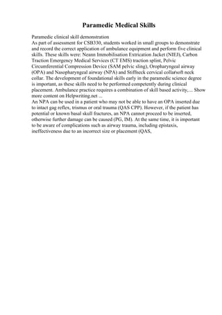 Paramedic Medical Skills
Paramedic clinical skill demonstration
As part of assessment for CSB330, students worked in small groups to demonstrate
and record the correct application of ambulance equipment and perform five clinical
skills. These skills were: Neann Immobilisation Extrication Jacket (NIEJ), Carbon
Traction Emergency Medical Services (CT EMS) traction splint, Pelvic
Circumferential Compression Device (SAM pelvic sling), Oropharyngeal airway
(OPA) and Nasopharyngeal airway (NPA) and Stiffneck cervical collar
/soft neck
collar. The development of foundational skills early in the paramedic science degree
is important, as these skills need to be performed competently during clinical
placement. Ambulance practice requires a combination of skill based activity,... Show
more content on Helpwriting.net ...
An NPA can be used in a patient who may not be able to have an OPA inserted due
to intact gag reflex, trismus or oral trauma (QAS CPP). However, if the patient has
potential or known basal skull fractures, an NPA cannot proceed to be inserted,
otherwise further damage can be caused (PG, IM). At the same time, it is important
to be aware of complications such as airway trauma, including epistaxis,
ineffectiveness due to an incorrect size or placement (QAS,
 