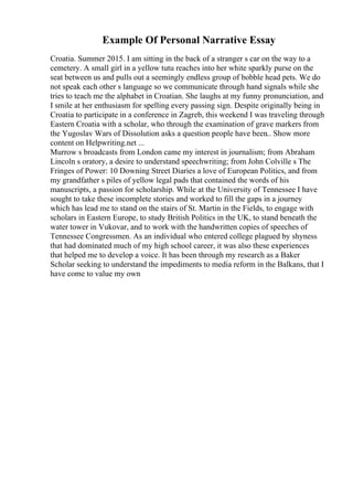 Example Of Personal Narrative Essay
Croatia. Summer 2015. I am sitting in the back of a stranger s car on the way to a
cemetery. A small girl in a yellow tutu reaches into her white sparkly purse on the
seat between us and pulls out a seemingly endless group of bobble head pets. We do
not speak each other s language so we communicate through hand signals while she
tries to teach me the alphabet in Croatian. She laughs at my funny pronunciation, and
I smile at her enthusiasm for spelling every passing sign. Despite originally being in
Croatia to participate in a conference in Zagreb, this weekend I was traveling through
Eastern Croatia with a scholar, who through the examination of grave markers from
the Yugoslav Wars of Dissolution asks a question people have been
... Show more
content on Helpwriting.net ...
Murrow s broadcasts from London came my interest in journalism; from Abraham
Lincoln s oratory, a desire to understand speechwriting; from John Colville s The
Fringes of Power: 10 Downing Street Diaries a love of European Politics, and from
my grandfather s piles of yellow legal pads that contained the words of his
manuscripts, a passion for scholarship. While at the University of Tennessee I have
sought to take these incomplete stories and worked to fill the gaps in a journey
which has lead me to stand on the stairs of St. Martin in the Fields, to engage with
scholars in Eastern Europe, to study British Politics in the UK, to stand beneath the
water tower in Vukovar, and to work with the handwritten copies of speeches of
Tennessee Congressmen. As an individual who entered college plagued by shyness
that had dominated much of my high school career, it was also these experiences
that helped me to develop a voice. It has been through my research as a Baker
Scholar seeking to understand the impediments to media reform in the Balkans, that I
have come to value my own
 