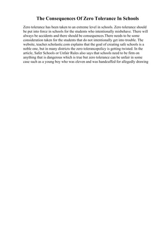 The Consequences Of Zero Tolerance In Schools
Zero tolerance has been taken to an extreme level in schools. Zero tolerance should
be put into force in schools for the students who intentionally misbehave. There will
always be accidents and there should be consequences.There needs to be some
consideration taken for the students that do not intentionally get into trouble. The
website, teacher.scholastic.com explains that the goal of creating safe schools is a
noble one, but in many districts the zero tolerancepolicy is getting twisted. In the
article, Safer Schools or Unfair Rules also says that schools need to be firm on
anything that is dangerous which is true but zero tolerance can be unfair in some
case such as a young boy who was eleven and was handcuffed for allegedly drawing
 