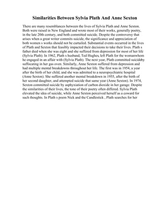 Similarities Between Sylvia Plath And Anne Sexton
There are many resemblances between the lives of Sylvia Plath and Anne Sexton.
Both were raised in New England and wrote most of their works, generally poetry,
in the late 20th century, and both committed suicide. Despite the controversy that
arises when a great writer commits suicide, the significance and appreciation of
both women s works should not be curtailed. Substantial events occurred in the lives
of Plath and Sexton that feasibly impacted their decisions to take their lives. Plath s
father died when she was eight and she suffered from depression for most of her life
(Sylvia Plath). In 1962, Plath s husband, Ted Hughes, left Plath for the womanwhom
he engaged in an affair with (Sylvia Plath). The next year, Plath committed suicideby
suffocating in her gas oven. Similarly, Anne Sexton suffered from depression and
had multiple mental breakdowns throughout her life. The first was in 1954, a year
after the birth of her child, and she was admitted to a neuropsychiatric hospital
(Anne Sexton). She suffered another mental breakdown in 1955, after the birth of
her second daughter, and attempted suicide that same year (Anne Sexton). In 1974,
Sexton committed suicide by asphyxiation of carbon dioxide in her garage. Despite
the similarities of their lives, the tone of their poetry often differed. Sylvia Plath
elevated the idea of suicide, while Anne Sexton perceived herself as a coward for
such thoughts. In Plath s poem Nick and the Candlestick , Plath searches for her
 