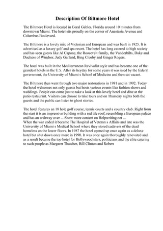Description Of Biltmore Hotel
The Biltmore Hotel is located in Coral Gables, Florida around 10 minutes from
downtown Miami. The hotel sits proudly on the corner of Anastasia Avenue and
Columbus Boulevard.
The Biltmore is a lovely mix of Victorian and European and was built in 1925. It is
advertised as a luxury golf and spa resort. The hotel has long catered to high society
and has seen guests like Al Capone, the Roosevelt family, the Vanderbilts, Duke and
Duchess of Windsor, Judy Garland, Bing Crosby and Ginger Rogers.
The hotel was built in the Mediterranean Revivalist style and has become one of the
grandest hotels in the U.S. After its heyday for some years it was used by the federal
government, the University of Miami s School of Medicine and then sat vacant.
The Biltmore then went through two major restorations in 1981 and in 1992. Today
the hotel welcomes not only guests but hosts various events like fashion shows and
weddings. People can come just to take a look at this lovely hotel and dine at the
patio restaurant. Visitors can choose to take tours and on Thursday nights both the
guests and the public can listen to ghost stories.
The hotel features an 18 hole golf course, tennis courts and a country club. Right from
the start it is an impressive building with a red tile roof, resembling a European palace
and has an archway over ... Show more content on Helpwriting.net ...
When the war ended it became The Hospital of Veteran s Affairs and late was the
University of Miami s Medical School where they stored cadavers of the dead
homeless on the lower floors. In 1987 the hotel opened up once again as a deluxe
hotel but shut down once more in 1990. It was once again thoroughly renovated and
as a result became the top hotel for Hollywood stars, politicians and the elite catering
to such people as Margaret Thatcher, Bill Clinton and Robert
 