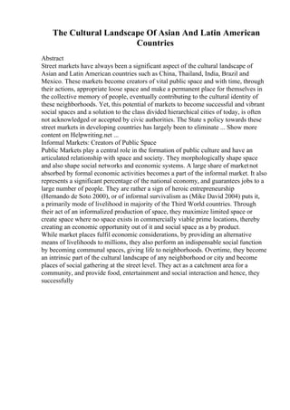 The Cultural Landscape Of Asian And Latin American
Countries
Abstract
Street markets have always been a significant aspect of the cultural landscape of
Asian and Latin American countries such as China, Thailand, India, Brazil and
Mexico. These markets become creators of vital public space and with time, through
their actions, appropriate loose space and make a permanent place for themselves in
the collective memory of people, eventually contributing to the cultural identity of
these neighborhoods. Yet, this potential of markets to become successful and vibrant
social spaces and a solution to the class divided hierarchical cities of today, is often
not acknowledged or accepted by civic authorities. The State s policy towards these
street markets in developing countries has largely been to eliminate ... Show more
content on Helpwriting.net ...
Informal Markets: Creators of Public Space
Public Markets play a central role in the formation of public culture and have an
articulated relationship with space and society. They morphologically shape space
and also shape social networks and economic systems. A large share of marketnot
absorbed by formal economic activities becomes a part of the informal market. It also
represents a significant percentage of the national economy, and guarantees jobs to a
large number of people. They are rather a sign of heroic entrepreneurship
(Hernando de Soto 2000), or of informal survivalism as (Mike David 2004) puts it,
a primarily mode of livelihood in majority of the Third World countries. Through
their act of an informalized production of space, they maximize limited space or
create space where no space exists in commercially viable prime locations, thereby
creating an economic opportunity out of it and social space as a by product.
While market places fulfil economic considerations, by providing an alternative
means of livelihoods to millions, they also perform an indispensable social function
by becoming communal spaces, giving life to neighborhoods. Overtime, they become
an intrinsic part of the cultural landscape of any neighborhood or city and become
places of social gathering at the street level. They act as a catchment area for a
community, and provide food, entertainment and social interaction and hence, they
successfully
 