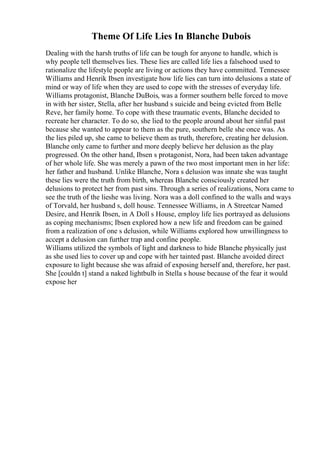 Theme Of Life Lies In Blanche Dubois
Dealing with the harsh truths of life can be tough for anyone to handle, which is
why people tell themselves lies. These lies are called life lies a falsehood used to
rationalize the lifestyle people are living or actions they have committed. Tennessee
Williams and Henrik Ibsen investigate how life lies can turn into delusions a state of
mind or way of life when they are used to cope with the stresses of everyday life.
Williams protagonist, Blanche DuBois, was a former southern belle forced to move
in with her sister, Stella, after her husband s suicide and being evicted from Belle
Reve, her family home. To cope with these traumatic events, Blanche decided to
recreate her character. To do so, she lied to the people around about her sinful past
because she wanted to appear to them as the pure, southern belle she once was. As
the lies piled up, she came to believe them as truth, therefore, creating her delusion.
Blanche only came to further and more deeply believe her delusion as the play
progressed. On the other hand, Ibsen s protagonist, Nora, had been taken advantage
of her whole life. She was merely a pawn of the two most important men in her life:
her father and husband. Unlike Blanche, Nora s delusion was innate she was taught
these lies were the truth from birth, whereas Blanche consciously created her
delusions to protect her from past sins. Through a series of realizations, Nora came to
see the truth of the lieshe was living. Nora was a doll confined to the walls and ways
of Torvald, her husband s, doll house. Tennessee Williams, in A Streetcar Named
Desire, and Henrik Ibsen, in A Doll s House, employ life lies portrayed as delusions
as coping mechanisms; Ibsen explored how a new life and freedom can be gained
from a realization of one s delusion, while Williams explored how unwillingness to
accept a delusion can further trap and confine people.
Williams utilized the symbols of light and darkness to hide Blanche physically just
as she used lies to cover up and cope with her tainted past. Blanche avoided direct
exposure to light because she was afraid of exposing herself and, therefore, her past.
She [couldn t] stand a naked lightbulb in Stella s house because of the fear it would
expose her
 