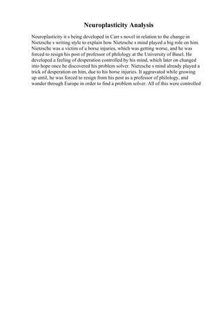 Neuroplasticity Analysis
Neuroplasticity it s being developed in Carr s novel in relation to the change in
Nietzsche s writing style to explain how Nietzsche s mind played a big role on him.
Nietzsche was a victim of a horse injuries, which was getting worse, and he was
forced to resign his post of professor of philology at the University of Basel. He
developed a feeling of desperation controlled by his mind, which later on changed
into hope once he discovered his problem solver. Nietzsche s mind already played a
trick of desperation on him, due to his horse injuries. It aggravated while growing
up until, he was forced to resign from his post as a professor of philology, and
wander through Europe in order to find a problem solver. All of this were controlled
 
