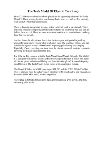 The Tesla Model Of Electric Cars Essay
Over 325,000 reservations have been placed for the upcoming release of the Tesla
Model 3. Those waiting for their new luxury Tesla, however, will need to patiently
wait until 2019 for their electric cars.
There is fantastic news when it comes to the variety of electric cars though. There
are some seriously compelling electric cars currently on the market that you can get
behind the wheel of. There are even some new models to be launched onto roadways
later this year as well.
Another bonus for electric car fans is that the three year wait period is just long
enough to lease a new vehicle while waiting in vain. The wealth of options you can
consider in regards to the $35,000 Model 3 opening price is very encouraging.
Especially if you re wetting your taste buds for electric cars with multiple companies
throwing their green thumb into the mix.
It will be hard to compete with the Tesla Model S and Model 3 though. The Model
S is designed with safety, luxury, and hair blowing exhilaration in mind. The Tesla
all electric powertrain that will bring you from 0 to 60 mph in 2.8 seconds is pretty
mind blowing. The Tesla Model S also comes with an autopilot feature.
The Model S 70 has an MSRP price tag of $71,200 and the AWD 70D is $76,200.
This is a far cry from the value you get with the Ford Focus Electric and Nissan Leaf.
Even the BMW 330e and i3 are less expensive.
Those plug in hybrid alternatives to Tesla electric cars are great as well. But they
often only offer up the
 