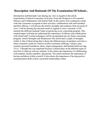 Description And Rationale Of The Examination Of School...
Introduction and Rationale I am sharing my view in regards to the article
Examination of School Counselors Activities: From the Perspective of Counselor
Efficacy and Collaboration with School Staff. In this article Atici conducted a study
with nine counselors in regards to their activities, collaboration with staff members
and their efficacy. I will discuss the articles strengths and weakness from my point of
view. I will be sharing the outcome/results in regards to Atici s research. I will
mention the different methods I plan on practicing in my counseling program. This
research paper will help me understand the importance of efficacy and collaboration
with school staff. Certain techniques will be incorporated into my future counseling
program. Article Strengths and Weaknesses The article had a couple of strengths
within it. One of those being that it shares the different types of guidance activities a
future counselor could use. Such as conflict resolution, bullying, violence, peer
restraint, personal boundaries, abuse, anger management, and harmful behaviors (pp.
2111) . I thought this was important because it shared ideas on the different types of
activities I could use with my students. It also shares the importance of collaborating
with students, faculty members, and parents. The article mentions the importance of
having confidence within yourself. It also shares the importance of having positive
communication skills to have successful relationships within
 