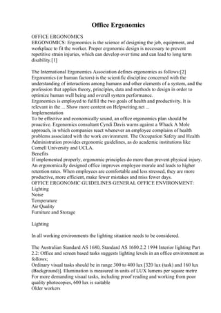 Office Ergonomics
OFFICE ERGONOMICS
ERGONOMICS: Ergonomics is the science of designing the job, equipment, and
workplace to fit the worker. Proper ergonomic design is necessary to prevent
repetitive strain injuries, which can develop over time and can lead to long term
disability.[1]
The International Ergonomics Association defines ergonomics as follows:[2]
Ergonomics (or human factors) is the scientific discipline concerned with the
understanding of interactions among humans and other elements of a system, and the
profession that applies theory, principles, data and methods to design in order to
optimize human well being and overall system performance.
Ergonomics is employed to fulfill the two goals of health and productivity. It is
relevant in the ... Show more content on Helpwriting.net ...
Implementation
To be effective and economically sound, an office ergonomics plan should be
proactive. Ergonomics consultant Cyndi Davis warns against a Whack A Mole
approach, in which companies react whenever an employee complains of health
problems associated with the work environment. The Occupation Safety and Health
Administration provides ergonomic guidelines, as do academic institutions like
Cornell University and UCLA.
Benefits
If implemented properly, ergonomic principles do more than prevent physical injury.
An ergonomically designed office improves employee morale and leads to higher
retention rates. When employees are comfortable and less stressed, they are more
productive, more efficient, make fewer mistakes and miss fewer days.
OFFICE ERGONOMIC GUIDELINES GENERAL OFFICE ENVIRONMENT:
Lighting
Noise
Temperature
Air Quality
Furniture and Storage
Lighting
In all working environments the lighting situation needs to be considered.
The Australian Standard AS 1680, Standard AS 1680.2.2 1994 Interior lighting Part
2.2: Office and screen based tasks suggests lighting levels in an office environment as
follows;
Ordinary visual tasks should be in range 300 to 400 lux [320 lux (task) and 160 lux
(Background)]. Illumination is measured in units of LUX lumens per square metre
For more demanding visual tasks, including proof reading and working from poor
quality photocopies, 600 lux is suitable
Older workers
 