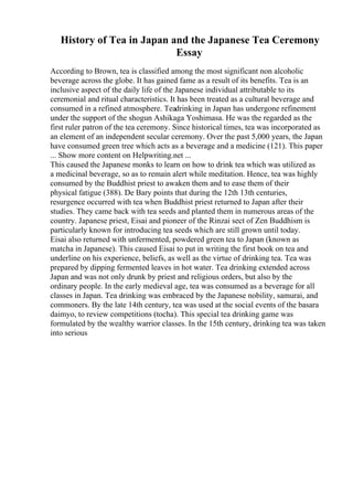 History of Tea in Japan and the Japanese Tea Ceremony
Essay
According to Brown, tea is classified among the most significant non alcoholic
beverage across the globe. It has gained fame as a result of its benefits. Tea is an
inclusive aspect of the daily life of the Japanese individual attributable to its
ceremonial and ritual characteristics. It has been treated as a cultural beverage and
consumed in a refined atmosphere. Teadrinking in Japan has undergone refinement
under the support of the shogun Ashikaga Yoshimasa. He was the regarded as the
first ruler patron of the tea ceremony. Since historical times, tea was incorporated as
an element of an independent secular ceremony. Over the past 5,000 years, the Japan
have consumed green tree which acts as a beverage and a medicine (121). This paper
... Show more content on Helpwriting.net ...
This caused the Japanese monks to learn on how to drink tea which was utilized as
a medicinal beverage, so as to remain alert while meditation. Hence, tea was highly
consumed by the Buddhist priest to awaken them and to ease them of their
physical fatigue (388). De Bary points that during the 12th 13th centuries,
resurgence occurred with tea when Buddhist priest returned to Japan after their
studies. They came back with tea seeds and planted them in numerous areas of the
country. Japanese priest, Eisai and pioneer of the Rinzai sect of Zen Buddhism is
particularly known for introducing tea seeds which are still grown until today.
Eisai also returned with unfermented, powdered green tea to Japan (known as
matcha in Japanese). This caused Eisai to put in writing the first book on tea and
underline on his experience, beliefs, as well as the virtue of drinking tea. Tea was
prepared by dipping fermented leaves in hot water. Tea drinking extended across
Japan and was not only drunk by priest and religious orders, but also by the
ordinary people. In the early medieval age, tea was consumed as a beverage for all
classes in Japan. Tea drinking was embraced by the Japanese nobility, samurai, and
commoners. By the late 14th century, tea was used at the social events of the basara
daimyo, to review competitions (tocha). This special tea drinking game was
formulated by the wealthy warrior classes. In the 15th century, drinking tea was taken
into serious
 