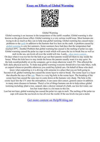 Essay on Effects of Global Warming
Global Warming
Global warming is an increase in the temperature of the earth's weather. Global warming is also
known as the green house effect. Global warming is a very serious world issue. Most humans are
trying to do as much as they can to help stop global warming. Global warming has caused many
problems to the earth in addition to the humans that live here on the earth. A problem caused by
global warming is very hot summers. Some summers have had days that the temperature had
reached 30*C. Another Problem that global warming has caused is the melting of polar ice caps.
Global warming caused the polar ice caps to melt which will cause the ice to break free as well as
melt in the sea, sea levels all over the world will rise. Lastly,...show more content...
On days when it was too hot for the kids to go out their parents would tell them to stay inside the
house. When the kids have to stay inside the house the parents usually want it to stay quiet. So
the kids would probably sit on the computer, got to sleep otherwise watch TV. This affected the
kid's daily physical activity. To help stop global warming everyone should drive less take bikes, walk
or carpool whenever possible otherwise you could buy hybrid cars. On behalf of those who don't
know what carpooling is it is driving with someone to a place that you are both going to.
Second of all, global warming has caused the ozone layer to start to break. The ozone layer is a layer
that absorbs the rays of the sun. There is a very big hole in the ozone layer. The breaking of the
ozone layer has caused the suns rays to come down at the humans very sharp. The hole in the
ozone layer lets the UV enter the atmosphere; it can cause skin cancer, general cancer in addition
to many more diseases to humans. There's a list of things humans can do to help reduce global
warming including; plant a tree, carpool, take a shower instead of a bath, use less hot water, use
less hot water there is a lot more to this list.
Last but not least, global warming has caused the polar ice caps to melt. The melting of the polar ice
caps will cause the sea levels to rise all over the world. If the sea levels rise just a metre
Get more content on HelpWriting.net
 