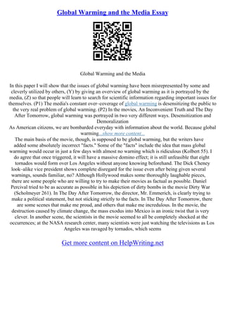 Global Warming and the Media Essay
Global Warming and the Media
In this paper I will show that the issues of global warming have been misrepresented by some and
cleverly utilized by others, (Y) by giving an overview of global warming as it is portrayed by the
media, (Z) so that people will learn to search for scientific information regarding important issues for
themselves. (P1) The media's constant over–coverage of global warming is desensitizing the public to
the very real problem of global warming. (P2) In the movies, An Inconvenient Truth and The Day
After Tomorrow, global warming was portrayed in two very different ways. Desensitization and
Demoralization
As American citizens, we are bombarded everyday with information about the world. Because global
warming...show more content...
The main basis of the movie, though, is supposed to be global warming, but the writers have
added some absolutely incorrect "facts." Some of the "facts" include the idea that mass global
warming would occur in just a few days with almost no warning which is ridiculous (Kolbert 55). I
do agree that once triggered, it will have a massive domino effect; it is still unfeasible that eight
tornados would form over Los Angeles without anyone knowing beforehand. The Dick Cheney
look–alike vice president shows complete disregard for the issue even after being given several
warnings, sounds familiar, no? Although Hollywood makes some thoroughly laughable pieces,
there are some people who are willing to try to make their movies as factual as possible. Daniel
Percival tried to be as accurate as possible in his depiction of dirty bombs in the movie Dirty War
(Scholmeyer 261). In The Day After Tomorrow, the director, Mr. Emmerich, is clearly trying to
make a political statement, but not sticking strictly to the facts. In The Day After Tomorrow, there
are some scenes that make me proud, and others that make me incredulous. In the movie, the
destruction caused by climate change, the mass exodus into Mexico is an ironic twist that is very
clever. In another scene, the scientists in the movie seemed to all be completely shocked at the
occurrences; at the NASA research center, many scientists were just watching the televisions as Los
Angeles was ravaged by tornados, which seems
Get more content on HelpWriting.net
 