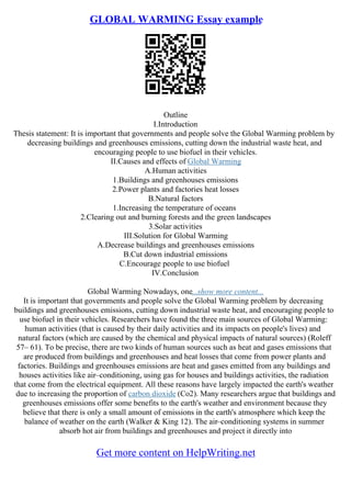 GLOBAL WARMING Essay example
Outline
I.Introduction
Thesis statement: It is important that governments and people solve the Global Warming problem by
decreasing buildings and greenhouses emissions, cutting down the industrial waste heat, and
encouraging people to use biofuel in their vehicles.
II.Causes and effects of Global Warming
A.Human activities
1.Buildings and greenhouses emissions
2.Power plants and factories heat losses
B.Natural factors
1.Increasing the temperature of oceans
2.Clearing out and burning forests and the green landscapes
3.Solar activities
III.Solution for Global Warming
A.Decrease buildings and greenhouses emissions
B.Cut down industrial emissions
C.Encourage people to use biofuel
IV.Conclusion
Global Warming Nowadays, one...show more content...
It is important that governments and people solve the Global Warming problem by decreasing
buildings and greenhouses emissions, cutting down industrial waste heat, and encouraging people to
use biofuel in their vehicles. Researchers have found the three main sources of Global Warming:
human activities (that is caused by their daily activities and its impacts on people's lives) and
natural factors (which are caused by the chemical and physical impacts of natural sources) (Roleff
57– 61). To be precise, there are two kinds of human sources such as heat and gases emissions that
are produced from buildings and greenhouses and heat losses that come from power plants and
factories. Buildings and greenhouses emissions are heat and gases emitted from any buildings and
houses activities like air–conditioning, using gas for houses and buildings activities, the radiation
that come from the electrical equipment. All these reasons have largely impacted the earth's weather
due to increasing the proportion of carbon dioxide (Co2). Many researchers argue that buildings and
greenhouses emissions offer some benefits to the earth's weather and environment because they
believe that there is only a small amount of emissions in the earth's atmosphere which keep the
balance of weather on the earth (Walker & King 12). The air–conditioning systems in summer
absorb hot air from buildings and greenhouses and project it directly into
Get more content on HelpWriting.net
 