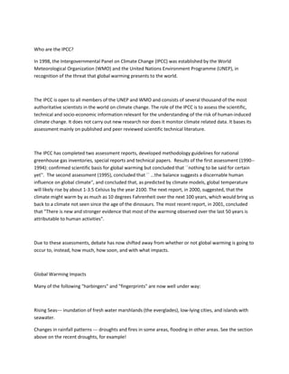 Who are the IPCC?
In 1998, the Intergovernmental Panel on Climate Change (IPCC) was established by the World
Meteorological Organization (WMO) and the United Nations Environment Programme (UNEP), in
recognition of the threat that global warming presents to the world.
The IPCC is open to all members of the UNEP and WMO and consists of several thousand of the most
authoritative scientists in the world on climate change. The role of the IPCC is to assess the scientific,
technical and socio-economic information relevant for the understanding of the risk of human-induced
climate change. It does not carry out new research nor does it monitor climate related data. It bases its
assessment mainly on published and peer reviewed scientific technical literature.
The IPCC has completed two assessment reports, developed methodology guidelines for national
greenhouse gas inventories, special reports and technical papers. Results of the first assessment (1990--
1994): confirmed scientific basis for global warming but concluded that ``nothing to be said for certain
yet''. The second assessment (1995), concluded that `` ...the balance suggests a discernable human
influence on global climate'', and concluded that, as predicted by climate models, global temperature
will likely rise by about 1-3.5 Celsius by the year 2100. The next report, in 2000, suggested, that the
climate might warm by as much as 10 degrees Fahrenheit over the next 100 years, which would bring us
back to a climate not seen since the age of the dinosaurs. The most recent report, in 2001, concluded
that "There is new and stronger evidence that most of the warming observed over the last 50 years is
attributable to human activities".
Due to these assessments, debate has now shifted away from whether or not global warming is going to
occur to, instead, how much, how soon, and with what impacts.
Global Warming Impacts
Many of the following "harbingers" and "fingerprints" are now well under way:
Rising Seas--- inundation of fresh water marshlands (the everglades), low-lying cities, and islands with
seawater.
Changes in rainfall patterns --- droughts and fires in some areas, flooding in other areas. See the section
above on the recent droughts, for example!
 