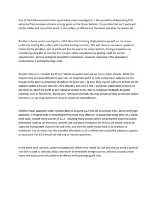 One of the Carbon sequestration approaches under investigation is the possibility of depositing CO2
extracted from emission streams in large pools on the Ocean bottom. It is possible that such pools will
not be stable, and may either erupt to the surface, or diffuse into the ocean and alter the oceans pH.
Another scheme under investigation is the idea of stimulating phytoplankton growth on the ocean
surface by dusting the surface with iron (the limiting nutrient). This will cause an increased uptake of
carbon by the plankton, part of which will find its way to the ocean bottom. Fishing companies are
considering using this to increase fish harvests while simultaneously getting credit for carbon
sequestration. Serious ecological disruptions could occur, however, especially if this approach is
conducted on a sufficiently large scale.
Another idea is to stimulate Earth's terrestrial ecosystems to take up more carbon dioxide. While the
impacts here are more difficult to ascertain, an important point to note is that these systems are not
thought to be able to completely absorb all the extra CO2 . At best, they may be sufficient to help the US
stabilize carbon emission rates for a few decades, but even if this is achieved, stabilization of rates are
not likely to return the Earth to pre-industrial carbon levels. Worse, biological feedbacks to global
warming, such as forest fires, drying soils, rotting permafrost, etc, may actually greatly accelerate carbon
emissions, i.e. we may experience massive carbon de-sequestration.
Another major approach under consideration is to pump CO2 into old oil and gas wells. While seemingly
attractive, it must be kept in mind that for this to be truly effective, it would have to be done on a world
wide scale, include many sources of CO2 , including many sources which are presently small and widely
distributed (such as car emissions, and not just coal plant emissions). All of this CO2 would need to be
captured, transported, injected into old wells, and then the wells would need to be sealed and
monitored. It is not clear that this would be affordable at all, and that there would be adequate capacity
or assurance that CO2 would not leak out in massive quantities.
In the worst case scenario, carbon sequestration efforts may simply fail, but also end up being a political
tool that is used to seriously delay a transition to renewable energy sources, and also possibly create
many new environmental problems problems while prolonging old ones.
 