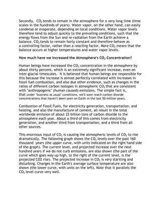 Secondly, CO2 tends to remain in the atmosphere for a very long time (time
scales in the hundreds of years). Water vapor, on the other hand, can easily
condense or evaporate, depending on local conditions. Water vapor levels
therefore tend to adjust quickly to the prevailing conditions, such that the
energy flows from the Sun and re-radiation from the Earth achieve a
balance. CO2 tends to remain fairly constant and therefore behave as
a controlling factor, rather than a reacting factor. More CO2 means that the
balance occurs at higher temperatures and water vapor levels.
How much have we increased the Atmosphere's CO2 Concentration?
Human beings have increased the CO2 concentration in the atmosphere by
about thirty percent, which is an extremely significant increase, even on
inter-glacial timescales. It is believed that human beings are responsible for
this because the increase is almost perfectly correlated with increases in
fossil fuel combustion, and also due other evidence, such as changes in the
ratios of different carbon isotopes in atmospheric CO2 that are consistent
with "anthropogenic" (human caused) emissions. The simple fact is,
that under "business as usual" conditions, we'll soon reach carbon dioxide
concentrations that haven't been seen on Earth in the last 50 million years.

Combustion of Fossil Fuels, for electricity generation, transportation, and
heating, and also the manufacture of cement, all result in the total
worldwide emission of about 22 billion tons of carbon dioxide to the
atmosphere each year. About a third of this comes from electricity
generation, and another third from transportation, and a third from all
other sources.
This enormous input of CO2 is causing the atmospheric levels of CO2 to rise
dramatically. The following graph shows the CO2 levels over the past 160
thousand years (the upper curve, with units indicated on the right hand side
of the graph). The current level, and projected increase over the next
hundred years if we do not curb emissions, are also shown (the part of the
curve which goes way up high, to the right of the current level, is the
projected CO2 rise). The projected increase in CO2 is very startling and
disturbing. Changes in the Earth's average surface temperature are also
shown (the lower curve, with units on the left). Note that it parallels the
CO2 level curve very well.

 