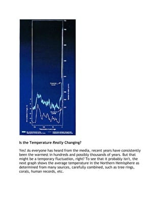 Is the Temperature Really Changing?
Yes! As everyone has heard from the media, recent years have consistently
been the warmest in hundreds and possibly thousands of years. But that
might be a temporary fluctuation, right? To see that it probably isn't, the
next graph shows the average temperature in the Northern Hemisphere as
determined from many sources, carefully combined, such as tree rings,
corals, human records, etc.

 
