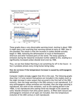 These graphs show a very discernable warming trend, starting in about 1900.
It might seem a bit surprising that warming started as early as 1900. How is
this possible? The reason is that the increase in carbon dioxide actually
began in 1800, following the deforestation of much of Northeastern
American and other forested parts of the world. The sharp upswing in
emissions during the industrial revolution further added to this, leading to a
significantly increased carbon dioxide level even by 1900.
Thus, we see that Global Warming is not something far off in the future - in
fact it predates almost every living human being today.
How do we know if the temperature increase is caused by anthropogenic
emissions?
Computer models strongly suggest that this is the case. The following graphs
show that 1) If only natural fluctuations are included in the models (such as
the slight increase in solar output that occurred in the first half of the 20th
century), then the large warming in the 20th century is not reproduced. 2) If
only anthropogenic carbon emissions are included, then the large warming is
reproduced, but some of the variations, such as the cooling period in the
1950s, is not reproduced (this cooling trend was thought to be caused by
sulfur dioxide emissions from dirty power plants). 3) When both natural and
anthropogenic emissions of all types are included, then the temperature
evolution of the 20th century is well reproduced.

 