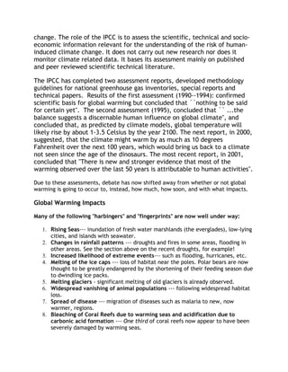 change. The role of the IPCC is to assess the scientific, technical and socioeconomic information relevant for the understanding of the risk of humaninduced climate change. It does not carry out new research nor does it
monitor climate related data. It bases its assessment mainly on published
and peer reviewed scientific technical literature.
The IPCC has completed two assessment reports, developed methodology
guidelines for national greenhouse gas inventories, special reports and
technical papers. Results of the first assessment (1990--1994): confirmed
scientific basis for global warming but concluded that ``nothing to be said
for certain yet''. The second assessment (1995), concluded that `` ...the
balance suggests a discernable human influence on global climate'', and
concluded that, as predicted by climate models, global temperature will
likely rise by about 1-3.5 Celsius by the year 2100. The next report, in 2000,
suggested, that the climate might warm by as much as 10 degrees
Fahrenheit over the next 100 years, which would bring us back to a climate
not seen since the age of the dinosaurs. The most recent report, in 2001,
concluded that "There is new and stronger evidence that most of the
warming observed over the last 50 years is attributable to human activities".
Due to these assessments, debate has now shifted away from whether or not global
warming is going to occur to, instead, how much, how soon, and with what impacts.

Global Warming Impacts
Many of the following "harbingers" and "fingerprints" are now well under way:
1. Rising Seas--- inundation of fresh water marshlands (the everglades), low-lying
cities, and islands with seawater.
2. Changes in rainfall patterns --- droughts and fires in some areas, flooding in
other areas. See the section above on the recent droughts, for example!
3. Increased likelihood of extreme events--- such as flooding, hurricanes, etc.
4. Melting of the ice caps --- loss of habitat near the poles. Polar bears are now
thought to be greatly endangered by the shortening of their feeding season due
to dwindling ice packs.
5. Melting glaciers - significant melting of old glaciers is already observed.
6. Widespread vanishing of animal populations --- following widespread habitat
loss.
7. Spread of disease --- migration of diseases such as malaria to new, now
warmer, regions.
8. Bleaching of Coral Reefs due to warming seas and acidification due to
carbonic acid formation --- One third of coral reefs now appear to have been
severely damaged by warming seas.

 