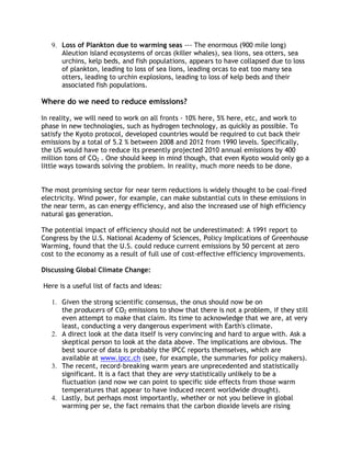 9. Loss of Plankton due to warming seas --- The enormous (900 mile long)
Aleution island ecosystems of orcas (killer whales), sea lions, sea otters, sea
urchins, kelp beds, and fish populations, appears to have collapsed due to loss
of plankton, leading to loss of sea lions, leading orcas to eat too many sea
otters, leading to urchin explosions, leading to loss of kelp beds and their
associated fish populations.

Where do we need to reduce emissions?
In reality, we will need to work on all fronts - 10% here, 5% here, etc, and work to
phase in new technologies, such as hydrogen technology, as quickly as possible. To
satisfy the Kyoto protocol, developed countries would be required to cut back their
emissions by a total of 5.2 % between 2008 and 2012 from 1990 levels. Specifically,
the US would have to reduce its presently projected 2010 annual emissions by 400
million tons of CO2 . One should keep in mind though, that even Kyoto would only go a
little ways towards solving the problem. In reality, much more needs to be done.
The most promising sector for near term reductions is widely thought to be coal-fired
electricity. Wind power, for example, can make substantial cuts in these emissions in
the near term, as can energy efficiency, and also the increased use of high efficiency
natural gas generation.
The potential impact of efficiency should not be underestimated: A 1991 report to
Congress by the U.S. National Academy of Sciences, Policy Implications of Greenhouse
Warming, found that the U.S. could reduce current emissions by 50 percent at zero
cost to the economy as a result of full use of cost-effective efficiency improvements.
Discussing Global Climate Change:
Here is a useful list of facts and ideas:
1. Given the strong scientific consensus, the onus should now be on
the producers of CO2 emissions to show that there is not a problem, if they still
even attempt to make that claim. Its time to acknowledge that we are, at very
least, conducting a very dangerous experiment with Earth's climate.
2. A direct look at the data itself is very convincing and hard to argue with. Ask a
skeptical person to look at the data above. The implications are obvious. The
best source of data is probably the IPCC reports themselves, which are
available at www.ipcc.ch (see, for example, the summaries for policy makers).
3. The recent, record-breaking warm years are unprecedented and statistically
significant. It is a fact that they are very statistically unlikely to be a
fluctuation (and now we can point to specific side effects from those warm
temperatures that appear to have induced recent worldwide drought).
4. Lastly, but perhaps most importantly, whether or not you believe in global
warming per se, the fact remains that the carbon dioxide levels are rising

 