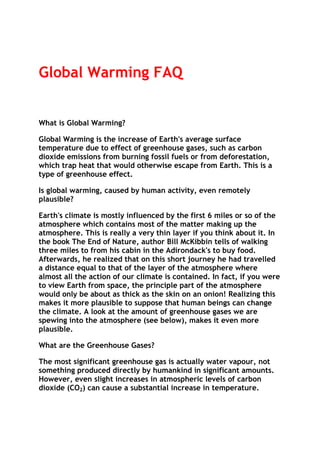 Global Warming FAQ

What is Global Warming?
Global Warming is the increase of Earth's average surface
temperature due to effect of greenhouse gases, such as carbon
dioxide emissions from burning fossil fuels or from deforestation,
which trap heat that would otherwise escape from Earth. This is a
type of greenhouse effect.
Is global warming, caused by human activity, even remotely
plausible?
Earth's climate is mostly influenced by the first 6 miles or so of the
atmosphere which contains most of the matter making up the
atmosphere. This is really a very thin layer if you think about it. In
the book The End of Nature, author Bill McKibbin tells of walking
three miles to from his cabin in the Adirondack's to buy food.
Afterwards, he realized that on this short journey he had travelled
a distance equal to that of the layer of the atmosphere where
almost all the action of our climate is contained. In fact, if you were
to view Earth from space, the principle part of the atmosphere
would only be about as thick as the skin on an onion! Realizing this
makes it more plausible to suppose that human beings can change
the climate. A look at the amount of greenhouse gases we are
spewing into the atmosphere (see below), makes it even more
plausible.
What are the Greenhouse Gases?
The most significant greenhouse gas is actually water vapour, not
something produced directly by humankind in significant amounts.
However, even slight increases in atmospheric levels of carbon
dioxide (CO2) can cause a substantial increase in temperature.

 