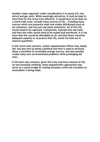 Another major approach under consideration is to pump CO2 into
old oil and gas wells. While seemingly attractive, it must be kept in
mind that for this to be truly effective, it would have to be done on
a world wide scale, include many sources of CO2 , including many
sources which are presently small and widely distributed (such as
car emissions, and not just coal plant emissions). All of this CO2
would need to be captured, transported, injected into old wells,
and then the wells would need to be sealed and monitored. It is not
clear that this would be affordable at all, and that there would be
adequate capacity or assurance that CO2 would not leak out in
massive quantities.
In the worst case scenario, carbon sequestration efforts may simply
fail, but also end up being a political tool that is used to seriously
delay a transition to renewable energy sources, and also possibly
create many new environmental problems while prolonging old
ones.
In the best case scenario, given the truly enormous amount of CO2
we are presently emitting, some sequestration approaches may
serve as a useful bridge to curbing emissions while the transition to
renewables is being made.

 