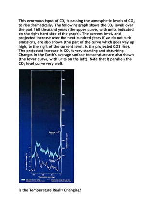 This enormous input of CO2 is causing the atmospheric levels of CO2
to rise dramatically. The following graph shows the CO2 levels over
the past 160 thousand years (the upper curve, with units indicated
on the right hand side of the graph). The current level, and
projected increase over the next hundred years if we do not curb
emissions, are also shown (the part of the curve which goes way up
high, to the right of the current level, is the projected CO2 rise).
The projected increase in CO2 is very startling and disturbing.
Changes in the Earth's average surface temperature are also shown
(the lower curve, with units on the left). Note that it parallels the
CO2 level curve very well.

Is the Temperature Really Changing?

 