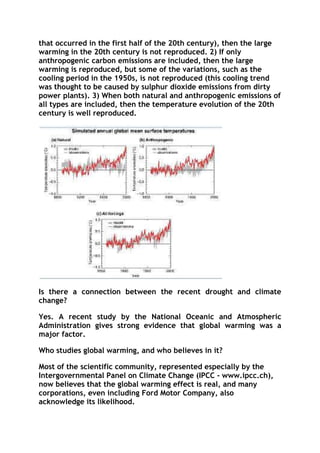 that occurred in the first half of the 20th century), then the large
warming in the 20th century is not reproduced. 2) If only
anthropogenic carbon emissions are included, then the large
warming is reproduced, but some of the variations, such as the
cooling period in the 1950s, is not reproduced (this cooling trend
was thought to be caused by sulphur dioxide emissions from dirty
power plants). 3) When both natural and anthropogenic emissions of
all types are included, then the temperature evolution of the 20th
century is well reproduced.

Is there a connection between the recent drought and climate
change?
Yes. A recent study by the National Oceanic and Atmospheric
Administration gives strong evidence that global warming was a
major factor.
Who studies global warming, and who believes in it?
Most of the scientific community, represented especially by the
Intergovernmental Panel on Climate Change (IPCC - www.ipcc.ch),
now believes that the global warming effect is real, and many
corporations, even including Ford Motor Company, also
acknowledge its likelihood.

 