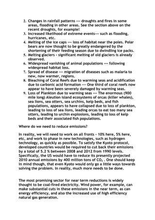 2. Changes in rainfall patterns --- droughts and fires in some
areas, flooding in other areas. See the section above on the
recent droughts, for example!
3. Increased likelihood of extreme events--- such as flooding,
hurricanes, etc.
4. Melting of the ice caps --- loss of habitat near the poles. Polar
bears are now thought to be greatly endangered by the
shortening of their feeding season due to dwindling ice packs.
5. Melting glaciers - significant melting of old glaciers is already
observed.
6. Widespread vanishing of animal populations --- following
widespread habitat loss.
7. Spread of disease --- migration of diseases such as malaria to
new, now warmer, regions.
8. Bleaching of Coral Reefs due to warming seas and acidification
due to carbonic acid formation --- One third of coral reefs now
appear to have been severely damaged by warming seas.
9. Loss of Plankton due to warming seas --- The enormous (900
mile long) Aleution island ecosystems of orcas (killer whales),
sea lions, sea otters, sea urchins, kelp beds, and fish
populations, appears to have collapsed due to loss of plankton,
leading to loss of sea lions, leading orcas to eat too many sea
otters, leading to urchin explosions, leading to loss of kelp
beds and their associated fish populations.
Where do we need to reduce emissions?
In reality, we will need to work on all fronts - 10% here, 5% here,
etc, and work to phase in new technologies, such as hydrogen
technology, as quickly as possible. To satisfy the Kyoto protocol,
developed countries would be required to cut back their emissions
by a total of 5.2 % between 2008 and 2012 from 1990 levels.
Specifically, the US would have to reduce its presently projected
2010 annual emissions by 400 million tons of CO2 . One should keep
in mind though, that even Kyoto would only go a little ways towards
solving the problem. In reality, much more needs to be done.
The most promising sector for near term reductions is widely
thought to be coal-fired electricity. Wind power, for example, can
make substantial cuts in these emissions in the near term, as can
energy efficiency, and also the increased use of high efficiency
natural gas generation.

 