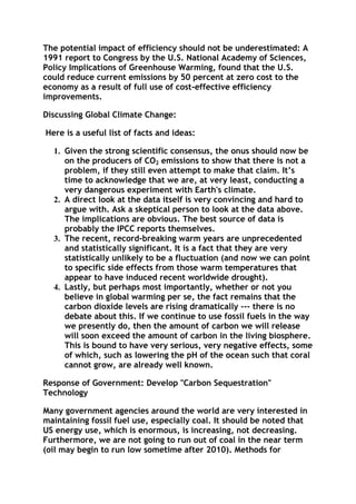 The potential impact of efficiency should not be underestimated: A
1991 report to Congress by the U.S. National Academy of Sciences,
Policy Implications of Greenhouse Warming, found that the U.S.
could reduce current emissions by 50 percent at zero cost to the
economy as a result of full use of cost-effective efficiency
improvements.
Discussing Global Climate Change:
Here is a useful list of facts and ideas:
1. Given the strong scientific consensus, the onus should now be
on the producers of CO2 emissions to show that there is not a
problem, if they still even attempt to make that claim. It’s
time to acknowledge that we are, at very least, conducting a
very dangerous experiment with Earth's climate.
2. A direct look at the data itself is very convincing and hard to
argue with. Ask a skeptical person to look at the data above.
The implications are obvious. The best source of data is
probably the IPCC reports themselves.
3. The recent, record-breaking warm years are unprecedented
and statistically significant. It is a fact that they are very
statistically unlikely to be a fluctuation (and now we can point
to specific side effects from those warm temperatures that
appear to have induced recent worldwide drought).
4. Lastly, but perhaps most importantly, whether or not you
believe in global warming per se, the fact remains that the
carbon dioxide levels are rising dramatically --- there is no
debate about this. If we continue to use fossil fuels in the way
we presently do, then the amount of carbon we will release
will soon exceed the amount of carbon in the living biosphere.
This is bound to have very serious, very negative effects, some
of which, such as lowering the pH of the ocean such that coral
cannot grow, are already well known.
Response of Government: Develop "Carbon Sequestration"
Technology
Many government agencies around the world are very interested in
maintaining fossil fuel use, especially coal. It should be noted that
US energy use, which is enormous, is increasing, not decreasing.
Furthermore, we are not going to run out of coal in the near term
(oil may begin to run low sometime after 2010). Methods for

 