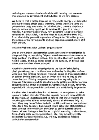 reducing carbon emission levels while still burning coal are now
investigation by government and industry, as we now discuss.
We believe that a major increase in renewable energy use should be
achieved to help offset global warming. While there are some US
government programs aimed in this direction, there is simply not
enough money being spent yet to achieve this goal in a timely
manner. A primary goal of many new programs is not to increase
renewables, but rather, is to find ways to capture the extra CO2
from electricity generation plants and "sequester" it in the ground,
the ocean, or by having plants and soil organisms absorb more of it
from the air.
Possible Problems with Carbon "Sequestration"
One of the Carbon sequestration approaches under investigation is
the possibility of depositing CO2 extracted from emission streams in
large pools on the Ocean bottom. It is possible that such pools will
not be stable, and may either erupt to the surface, or diffuse into
the ocean and alter the oceans pH.
Another scheme under investigation is the idea of stimulating
phytoplankton growth on the ocean surface by dusting the surface
with iron (the limiting nutrient). This will cause an increased uptake
of carbon by the plankton, part of which will find its way to the
ocean bottom. Fishing companies are considering using this to
increase fish harvests while simultaneously getting credit for carbon
sequestration. Serious ecological disruptions could occur, however,
especially if this approach is conducted on a sufficiently large scale.
Another idea is to stimulate Earth's terrestrial ecosystems to take
up more carbon dioxide. While the impacts here are more difficult
to ascertain, an important point to note is that these systems are
not thought to be able to completely absorb all the extra CO2 . At
best, they may be sufficient to help the US stabilize carbon emission
rates for a few decades, but even if this is achieved, stabilization of
rates are not likely to return the Earth to pre-industrial carbon
levels. Worse, biological feedbacks to global warming, such as forest
fires, drying soils, rotting permafrost, etc, may actually greatly
accelerate carbon emissions, i.e. we may experience massive
carbon de-sequestration.

 