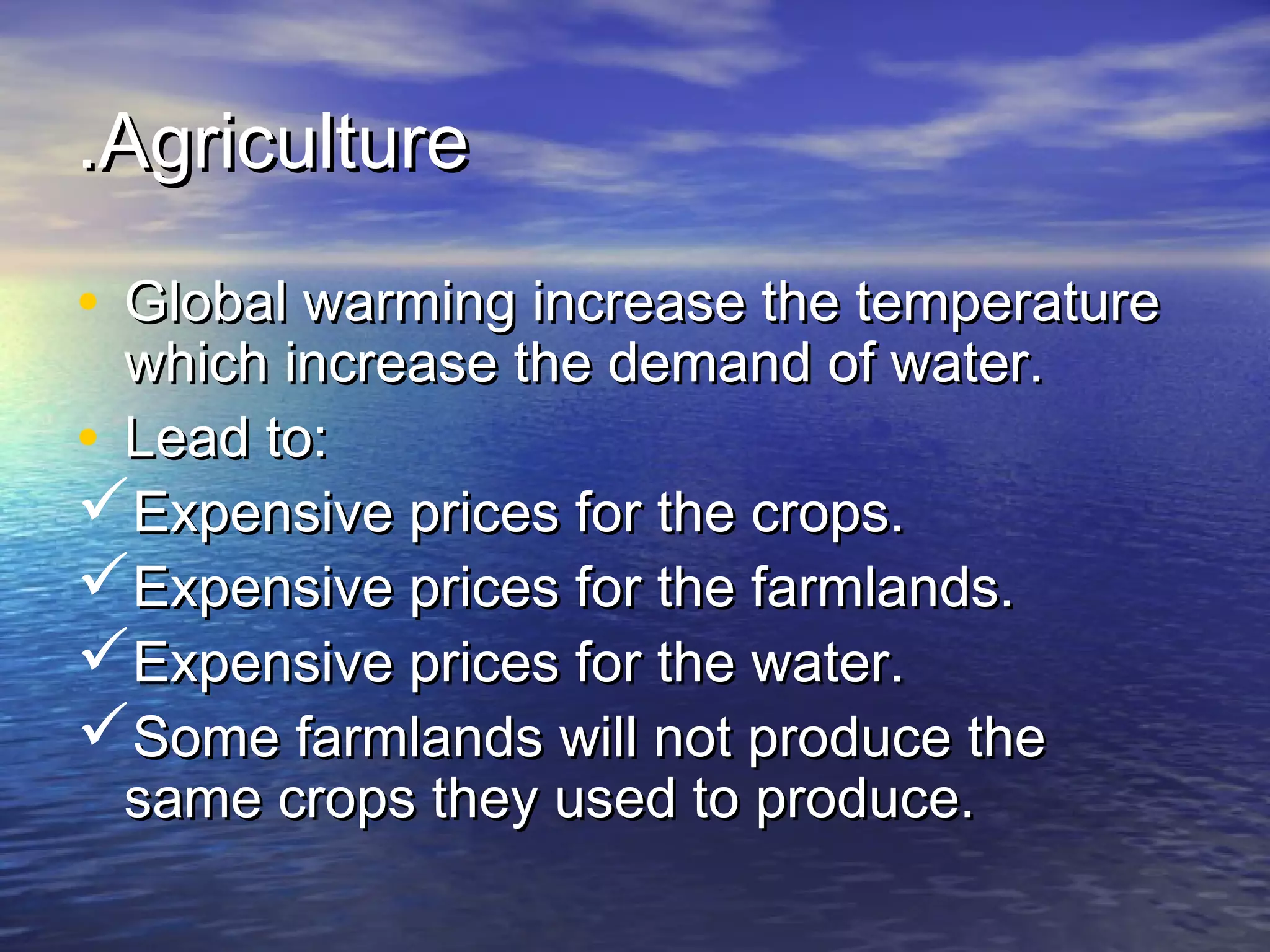 .Agriculture

• Global warming increase the temperature
  which increase the demand of water.
• Lead to:
Expensive prices for the crops.
Expensive prices for the farmlands.
Expensive prices for the water.
Some farmlands will not produce the
  same crops they used to produce.
 