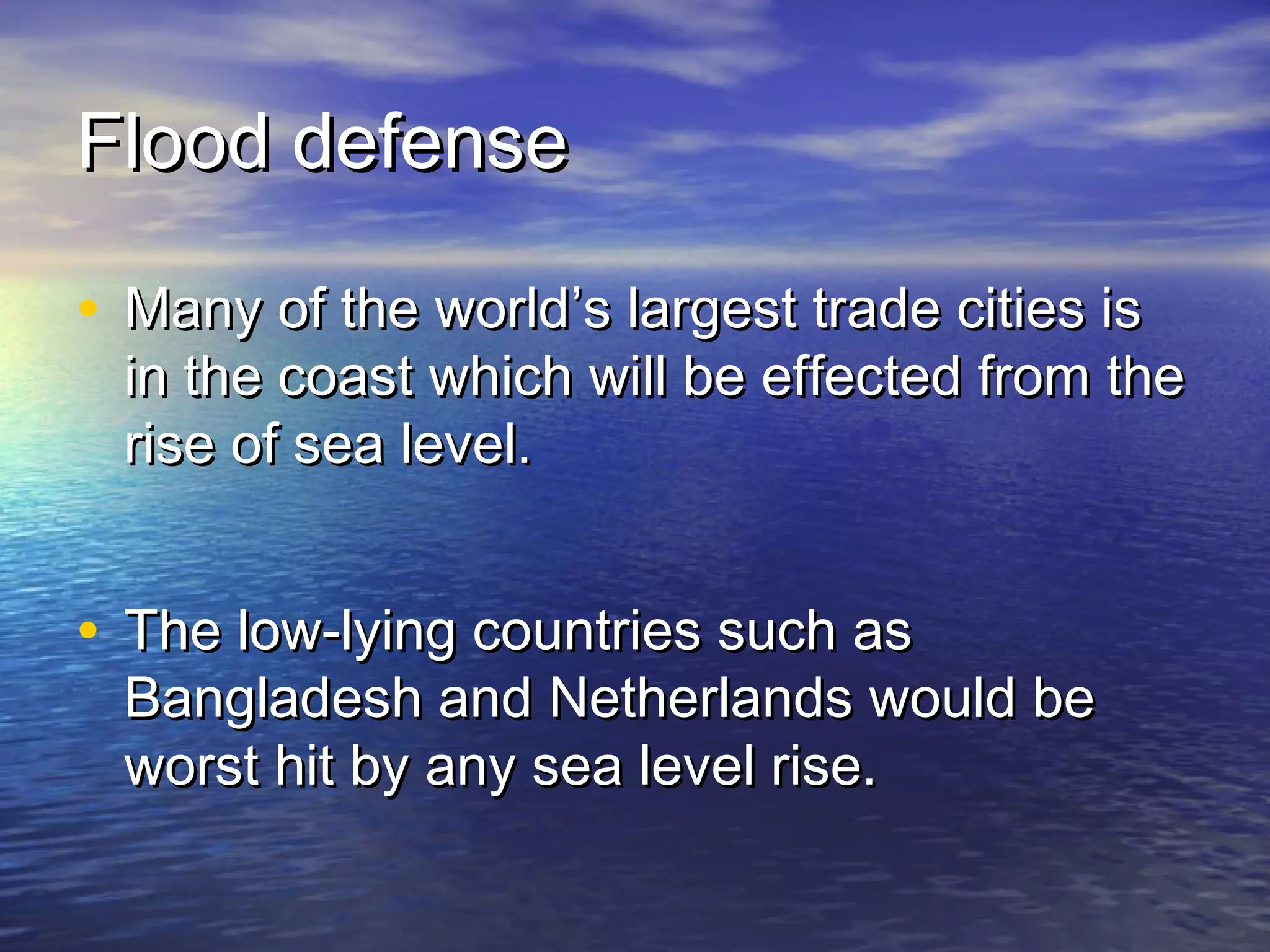 Flood defense

• Many of the world’s largest trade cities is
  in the coast which will be effected from the
  rise of sea level.


• The low-lying countries such as
  Bangladesh and Netherlands would be
  worst hit by any sea level rise.
 