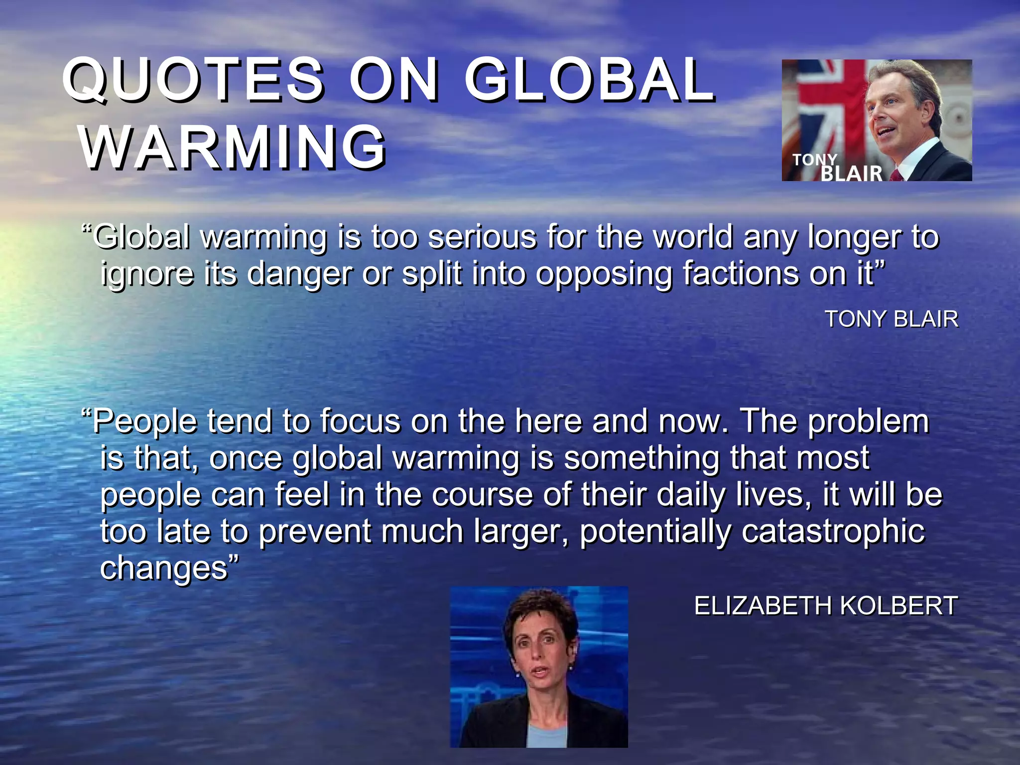 QUOTES ON GLOBAL
WARMING
“Global warming is too serious for the world any longer to
 ignore its danger or split into opposing factions on it”
                                                      TONY BLAIR



“People tend to focus on the here and now. The problem
 is that, once global warming is something that most
 people can feel in the course of their daily lives, it will be
 too late to prevent much larger, potentially catastrophic
 changes”
                                            ELIZABETH KOLBERT
 