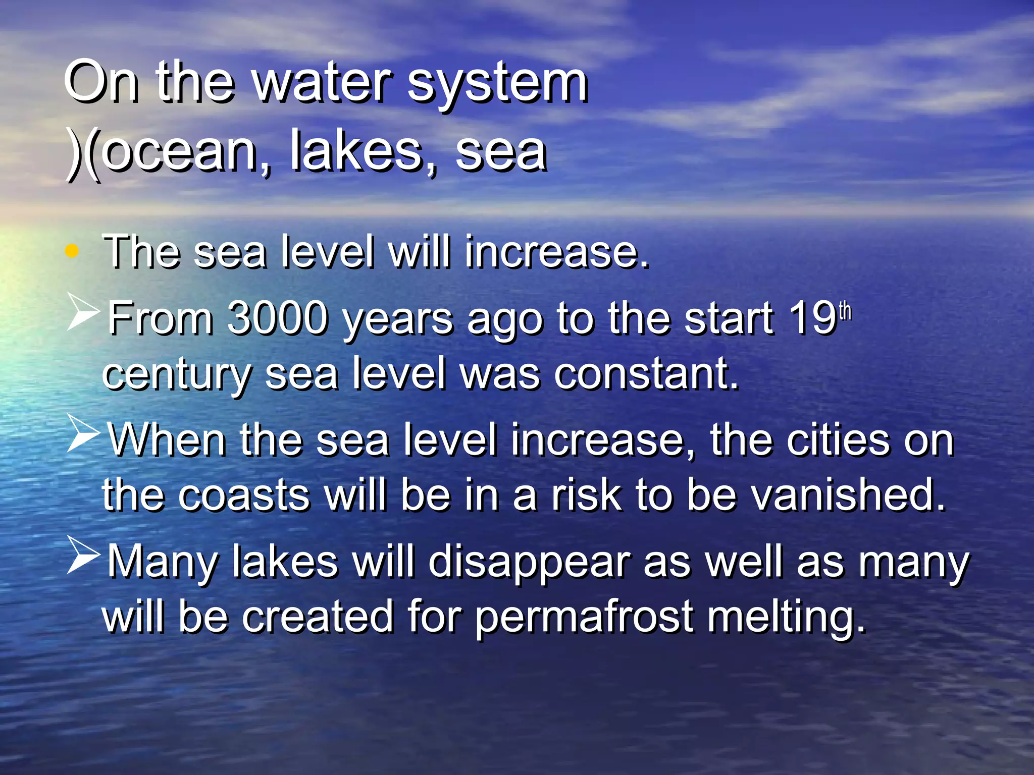 On the water system
((ocean, lakes, sea
• The sea level will increase.
From 3000 years ago to the start 19 th
 century sea level was constant.
When the sea level increase, the cities on
 the coasts will be in a risk to be vanished.
Many lakes will disappear as well as many
 will be created for permafrost melting.
 