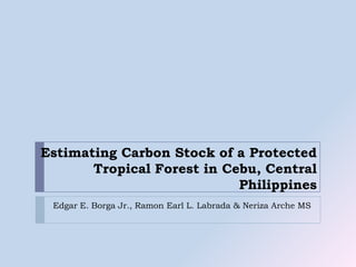 Estimating Carbon Stock of a Protected Tropical Forest in Cebu, Central Philippines Edgar E. Borga Jr., Ramon Earl L. Labrada & NerizaArche MS 