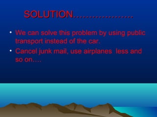 SOLUTION……………….SOLUTION……………….
• We can solve this problem by using public
transport instead of the car.
• Cancel junk mail, use airplanes less and
so on….
 