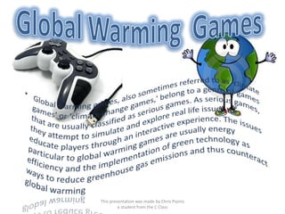 Global Warming  Games Global warming games, also sometimes referred to as 'climate games' or 'climate change games,' belong to a genre of games that are usually classified as serious games. As serious games, they attempt to simulate and explore real life issues to educate players through an interactive experience. The issues particular to global warming games are usually energy efficiency and the implementation of green technology as ways to reduce greenhouse gas emissions and thus counteract global warming This presentation was made by Chris Psonis a student from the C Class 