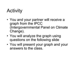 Activity You and your partner will receive a graph from the IPCC (Intergovernmental Panel on Climate Change). You will analyze the graph using questions on the following slide You will present your graph and your answers to the class. 