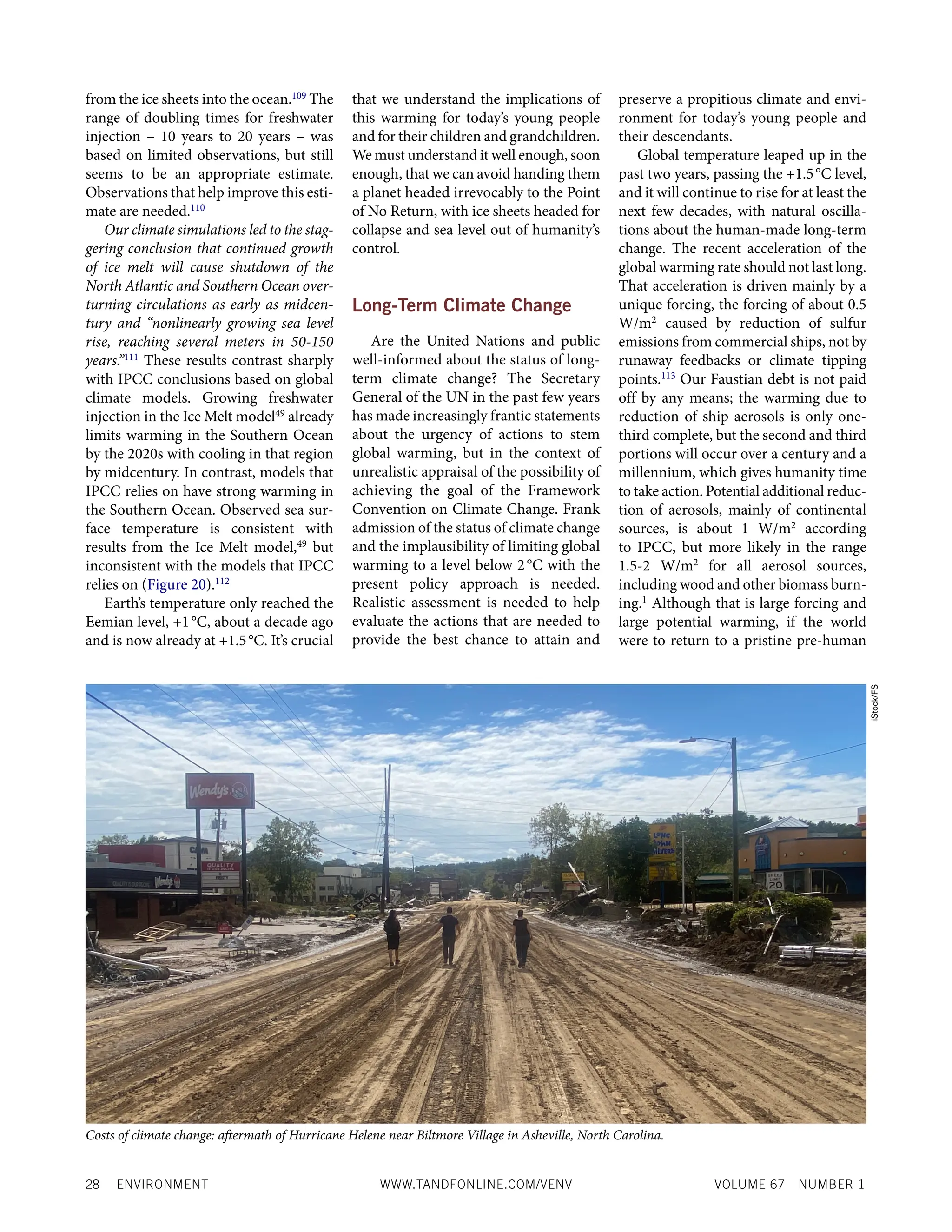 28 ENVIRONMENT WWW.TANDFONLINE.COM/VENV VOLUME 67 NUMBER 1
from the ice sheets into the ocean.109
The
range of doubling times for freshwater
injection – 10 years to 20 years – was
based on limited observations, but still
seems to be an appropriate estimate.
Observations that help improve this esti-
mate are needed.110
Our climate simulations led to the stag-
gering conclusion that continued growth
of ice melt will cause shutdown of the
North Atlantic and Southern Ocean over-
turning circulations as early as midcen-
tury and “nonlinearly growing sea level
rise, reaching several meters in 50-150
years.”111
These results contrast sharply
with IPCC conclusions based on global
climate models. Growing freshwater
injection in the Ice Melt model49
already
limits warming in the Southern Ocean
by the 2020s with cooling in that region
by midcentury. In contrast, models that
IPCC relies on have strong warming in
the Southern Ocean. Observed sea sur-
face temperature is consistent with
results from the Ice Melt model,49
but
inconsistent with the models that IPCC
relies on (Figure 20).112
Earth’s temperature only reached the
Eemian level, +1°C, about a decade ago
and is now already at +1.5°C. It’s crucial
that we understand the implications of
this warming for today’s young people
and for their children and grandchildren.
We must understand it well enough, soon
enough, that we can avoid handing them
a planet headed irrevocably to the Point
of No Return, with ice sheets headed for
collapse and sea level out of humanity’s
control.
Long-Term Climate Change
Are the United Nations and public
well-informed about the status of long-
term climate change? The Secretary
General of the UN in the past few years
has made increasingly frantic statements
about the urgency of actions to stem
global warming, but in the context of
unrealistic appraisal of the possibility of
achieving the goal of the Framework
Convention on Climate Change. Frank
admission of the status of climate change
and the implausibility of limiting global
warming to a level below 2°C with the
present policy approach is needed.
Realistic assessment is needed to help
evaluate the actions that are needed to
provide the best chance to attain and
preserve a propitious climate and envi-
ronment for today’s young people and
their descendants.
Global temperature leaped up in the
past two years, passing the +1.5°C level,
and it will continue to rise for at least the
next few decades, with natural oscilla-
tions about the human-made long-term
change. The recent acceleration of the
global warming rate should not last long.
That acceleration is driven mainly by a
unique forcing, the forcing of about 0.5
W/m2
caused by reduction of sulfur
emissions from commercial ships, not by
runaway feedbacks or climate tipping
points.113
Our Faustian debt is not paid
off by any means; the warming due to
reduction of ship aerosols is only one-
third complete, but the second and third
portions will occur over a century and a
millennium, which gives humanity time
to take action. Potential additional reduc-
tion of aerosols, mainly of continental
sources, is about 1 W/m2
according
to IPCC, but more likely in the range
1.5-2 W/m2
for all aerosol sources,
including wood and other biomass burn-
ing.1
Although that is large forcing and
large potential warming, if the world
were to return to a pristine pre-human
Costs of climate change: aftermath of Hurricane Helene near Biltmore Village in Asheville, North Carolina.
iStock/FS
 