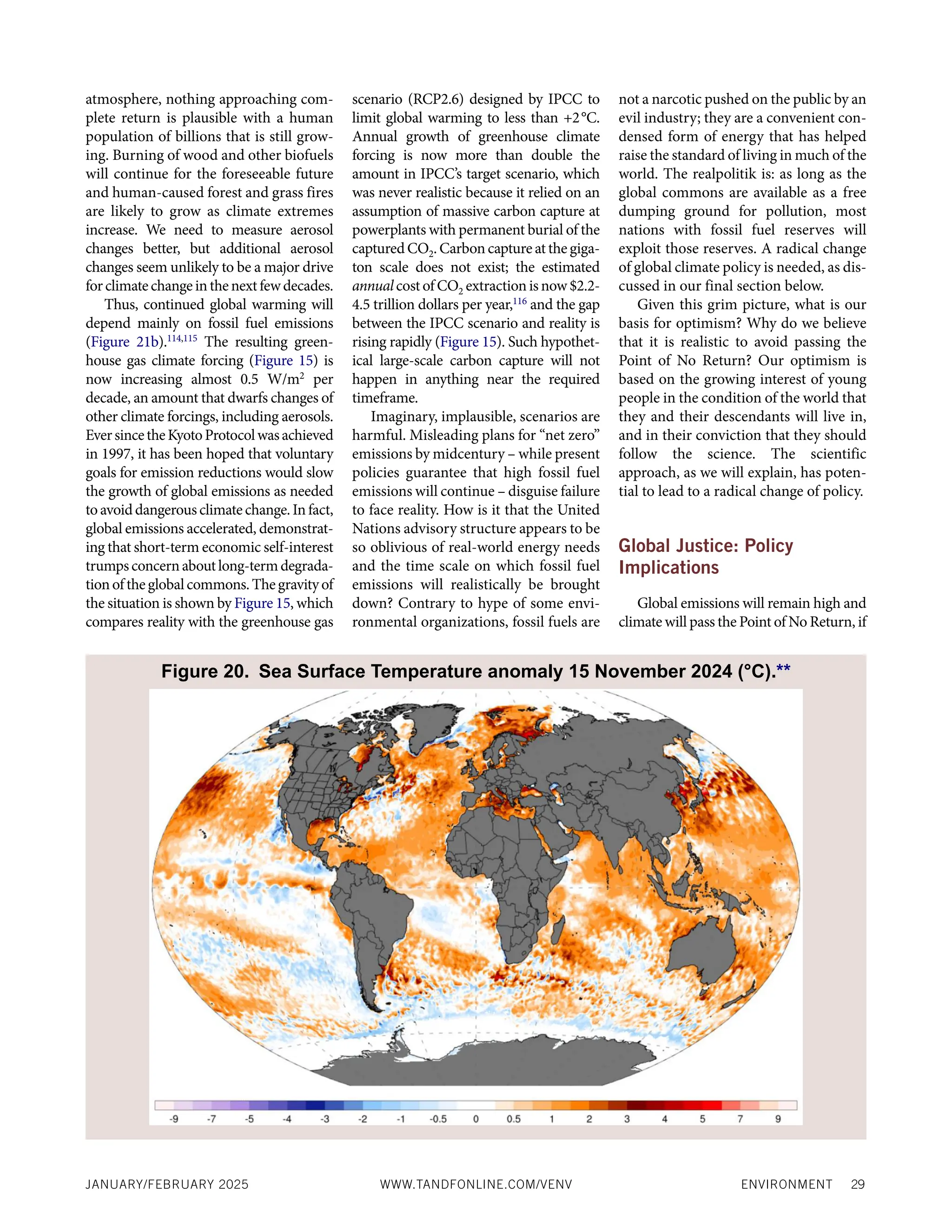 ENVIRONMENT 29
JANUARY/FEBRUARY 2025 WWW.TANDFONLINE.COM/VENV
atmosphere, nothing approaching com-
plete return is plausible with a human
population of billions that is still grow-
ing. Burning of wood and other biofuels
will continue for the foreseeable future
and human-caused forest and grass fires
are likely to grow as climate extremes
increase. We need to measure aerosol
changes better, but additional aerosol
changes seem unlikely to be a major drive
forclimatechangeinthenextfewdecades.
Thus, continued global warming will
depend mainly on fossil fuel emissions
(Figure 21b).114,115
The resulting green-
house gas climate forcing (Figure 15) is
now increasing almost 0.5 W/m2
per
decade, an amount that dwarfs changes of
other climate forcings, including aerosols.
EversincetheKyotoProtocolwasachieved
in 1997, it has been hoped that voluntary
goals for emission reductions would slow
the growth of global emissions as needed
toavoiddangerousclimatechange.Infact,
global emissions accelerated, demonstrat-
ing that short-term economic self-interest
trumpsconcernaboutlong-termdegrada-
tionoftheglobalcommons.Thegravityof
the situation is shown by Figure 15, which
compares reality with the greenhouse gas
scenario (RCP2.6) designed by IPCC to
limit global warming to less than +2°C.
Annual growth of greenhouse climate
forcing is now more than double the
amount in IPCC’s target scenario, which
was never realistic because it relied on an
assumption of massive carbon capture at
powerplants with permanent burial of the
captured CO2. Carbon capture at the giga-
ton scale does not exist; the estimated
annualcost of CO2 extraction is now $2.2-
4.5 trillion dollars per year,116
and the gap
between the IPCC scenario and reality is
rising rapidly (Figure 15). Such hypothet-
ical large-scale carbon capture will not
happen in anything near the required
timeframe.
Imaginary, implausible, scenarios are
harmful. Misleading plans for “net zero”
emissions by midcentury – while present
policies guarantee that high fossil fuel
emissions will continue – disguise failure
to face reality. How is it that the United
Nations advisory structure appears to be
so oblivious of real-world energy needs
and the time scale on which fossil fuel
emissions will realistically be brought
down? Contrary to hype of some envi-
ronmental organizations, fossil fuels are
not a narcotic pushed on the public by an
evil industry; they are a convenient con-
densed form of energy that has helped
raise the standard of living in much of the
world. The realpolitik is: as long as the
global commons are available as a free
dumping ground for pollution, most
nations with fossil fuel reserves will
exploit those reserves. A radical change
of global climate policy is needed, as dis-
cussed in our final section below.
Given this grim picture, what is our
basis for optimism? Why do we believe
that it is realistic to avoid passing the
Point of No Return? Our optimism is
based on the growing interest of young
people in the condition of the world that
they and their descendants will live in,
and in their conviction that they should
follow the science. The scientific
approach, as we will explain, has poten-
tial to lead to a radical change of policy.
Global Justice: Policy
Implications
Global emissions will remain high and
climate will pass the Point of No Return, if
Figure 20. Sea Surface Temperature anomaly 15 November 2024 (°C).**
 