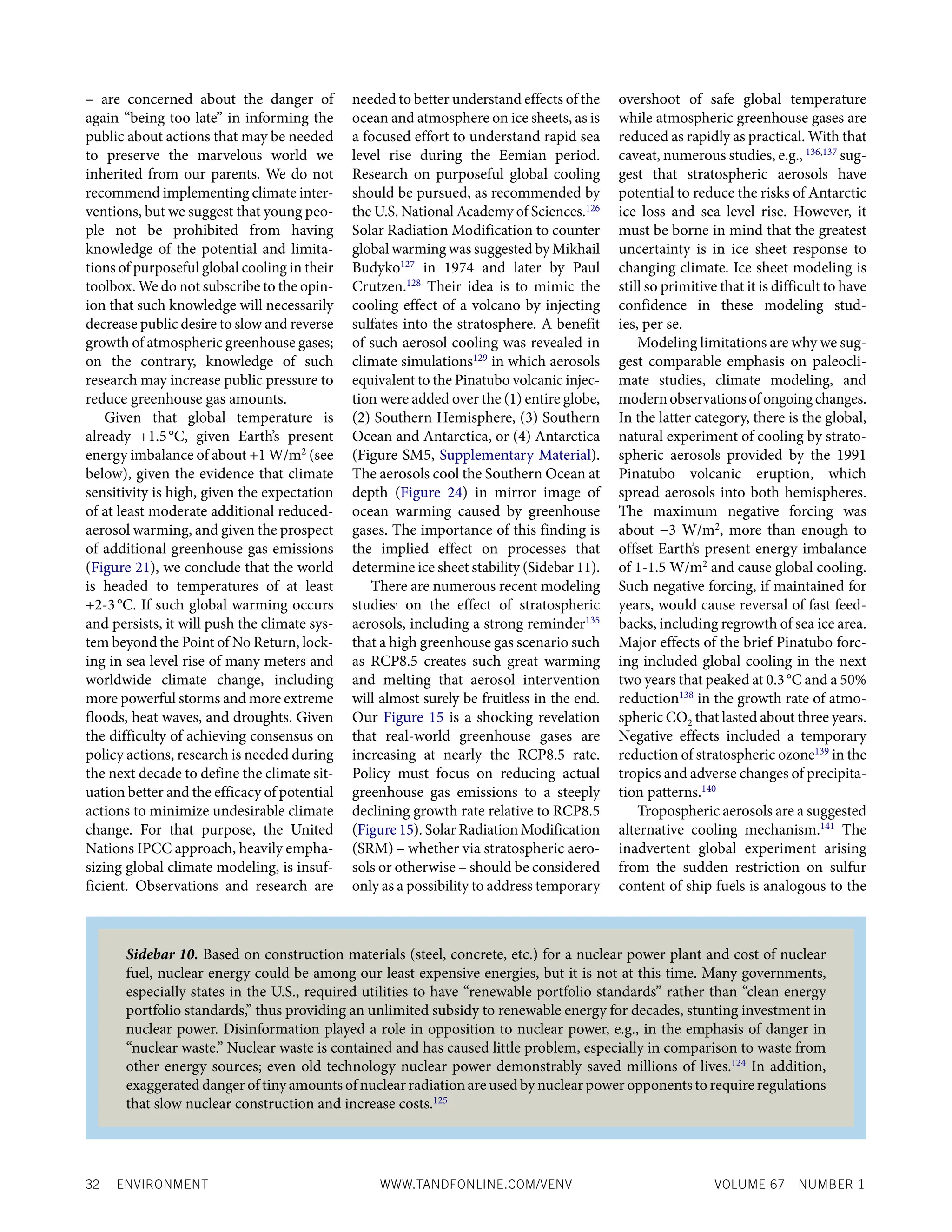 32 ENVIRONMENT WWW.TANDFONLINE.COM/VENV VOLUME 67 NUMBER 1
– are concerned about the danger of
again “being too late” in informing the
public about actions that may be needed
to preserve the marvelous world we
inherited from our parents. We do not
recommend implementing climate inter-
ventions, but we suggest that young peo-
ple not be prohibited from having
knowledge of the potential and limita-
tions of purposeful global cooling in their
toolbox. We do not subscribe to the opin-
ion that such knowledge will necessarily
decrease public desire to slow and reverse
growth of atmospheric greenhouse gases;
on the contrary, knowledge of such
research may increase public pressure to
reduce greenhouse gas amounts.
Given that global temperature is
already +1.5°C, given Earth’s present
energy imbalance of about +1 W/m2
(see
below), given the evidence that climate
sensitivity is high, given the expectation
of at least moderate additional reduced-
aerosol warming, and given the prospect
of additional greenhouse gas emissions
(Figure 21), we conclude that the world
is headed to temperatures of at least
+2-3°C. If such global warming occurs
and persists, it will push the climate sys-
tem beyond the Point of No Return, lock-
ing in sea level rise of many meters and
worldwide climate change, including
more powerful storms and more extreme
floods, heat waves, and droughts. Given
the difficulty of achieving consensus on
policy actions, research is needed during
the next decade to define the climate sit-
uation better and the efficacy of potential
actions to minimize undesirable climate
change. For that purpose, the United
Nations IPCC approach, heavily empha-
sizing global climate modeling, is insuf-
ficient. Observations and research are
needed to better understand effects of the
ocean and atmosphere on ice sheets, as is
a focused effort to understand rapid sea
level rise during the Eemian period.
Research on purposeful global cooling
should be pursued, as recommended by
the U.S. National Academy of Sciences.126
Solar Radiation Modification to counter
global warming was suggested by Mikhail
Budyko127
in 1974 and later by Paul
Crutzen.128
Their idea is to mimic the
cooling effect of a volcano by injecting
sulfates into the stratosphere. A benefit
of such aerosol cooling was revealed in
climate simulations129
in which aerosols
equivalent to the Pinatubo volcanic injec-
tion were added over the (1) entire globe,
(2) Southern Hemisphere, (3) Southern
Ocean and Antarctica, or (4) Antarctica
(Figure SM5, Supplementary Material).
The aerosols cool the Southern Ocean at
depth (Figure 24) in mirror image of
ocean warming caused by greenhouse
gases. The importance of this finding is
the implied effect on processes that
determine ice sheet stability (Sidebar 11).
There are numerous recent modeling
studies,
on the effect of stratospheric
aerosols, including a strong reminder135
that a high greenhouse gas scenario such
as RCP8.5 creates such great warming
and melting that aerosol intervention
will almost surely be fruitless in the end.
Our Figure 15 is a shocking revelation
that real-world greenhouse gases are
increasing at nearly the RCP8.5 rate.
Policy must focus on reducing actual
greenhouse gas emissions to a steeply
declining growth rate relative to RCP8.5
(Figure 15). Solar Radiation Modification
(SRM) – whether via stratospheric aero-
sols or otherwise – should be considered
only as a possibility to address temporary
overshoot of safe global temperature
while atmospheric greenhouse gases are
reduced as rapidly as practical. With that
caveat, numerous studies, e.g., 136,137
sug-
gest that stratospheric aerosols have
potential to reduce the risks of Antarctic
ice loss and sea level rise. However, it
must be borne in mind that the greatest
uncertainty is in ice sheet response to
changing climate. Ice sheet modeling is
still so primitive that it is difficult to have
confidence in these modeling stud-
ies, per se.
Modeling limitations are why we sug-
gest comparable emphasis on paleocli-
mate studies, climate modeling, and
modernobservationsofongoingchanges.
In the latter category, there is the global,
natural experiment of cooling by strato-
spheric aerosols provided by the 1991
Pinatubo volcanic eruption, which
spread aerosols into both hemispheres.
The maximum negative forcing was
about −3 W/m2
, more than enough to
offset Earth’s present energy imbalance
of 1-1.5 W/m2
and cause global cooling.
Such negative forcing, if maintained for
years, would cause reversal of fast feed-
backs, including regrowth of sea ice area.
Major effects of the brief Pinatubo forc-
ing included global cooling in the next
two years that peaked at 0.3°C and a 50%
reduction138
in the growth rate of atmo-
spheric CO2 that lasted about three years.
Negative effects included a temporary
reduction of stratospheric ozone139
in the
tropics and adverse changes of precipita-
tion patterns.140
Tropospheric aerosols are a suggested
alternative cooling mechanism.141
The
inadvertent global experiment arising
from the sudden restriction on sulfur
content of ship fuels is analogous to the
Sidebar 10. Based on construction materials (steel, concrete, etc.) for a nuclear power plant and cost of nuclear
fuel, nuclear energy could be among our least expensive energies, but it is not at this time. Many governments,
especially states in the U.S., required utilities to have “renewable portfolio standards” rather than “clean energy
portfolio standards,” thus providing an unlimited subsidy to renewable energy for decades, stunting investment in
nuclear power. Disinformation played a role in opposition to nuclear power, e.g., in the emphasis of danger in
“nuclear waste.” Nuclear waste is contained and has caused little problem, especially in comparison to waste from
other energy sources; even old technology nuclear power demonstrably saved millions of lives.124
In addition,
exaggerated danger of tiny amounts of nuclear radiation are used by nuclear power opponents to require regulations
that slow nuclear construction and increase costs.125
 