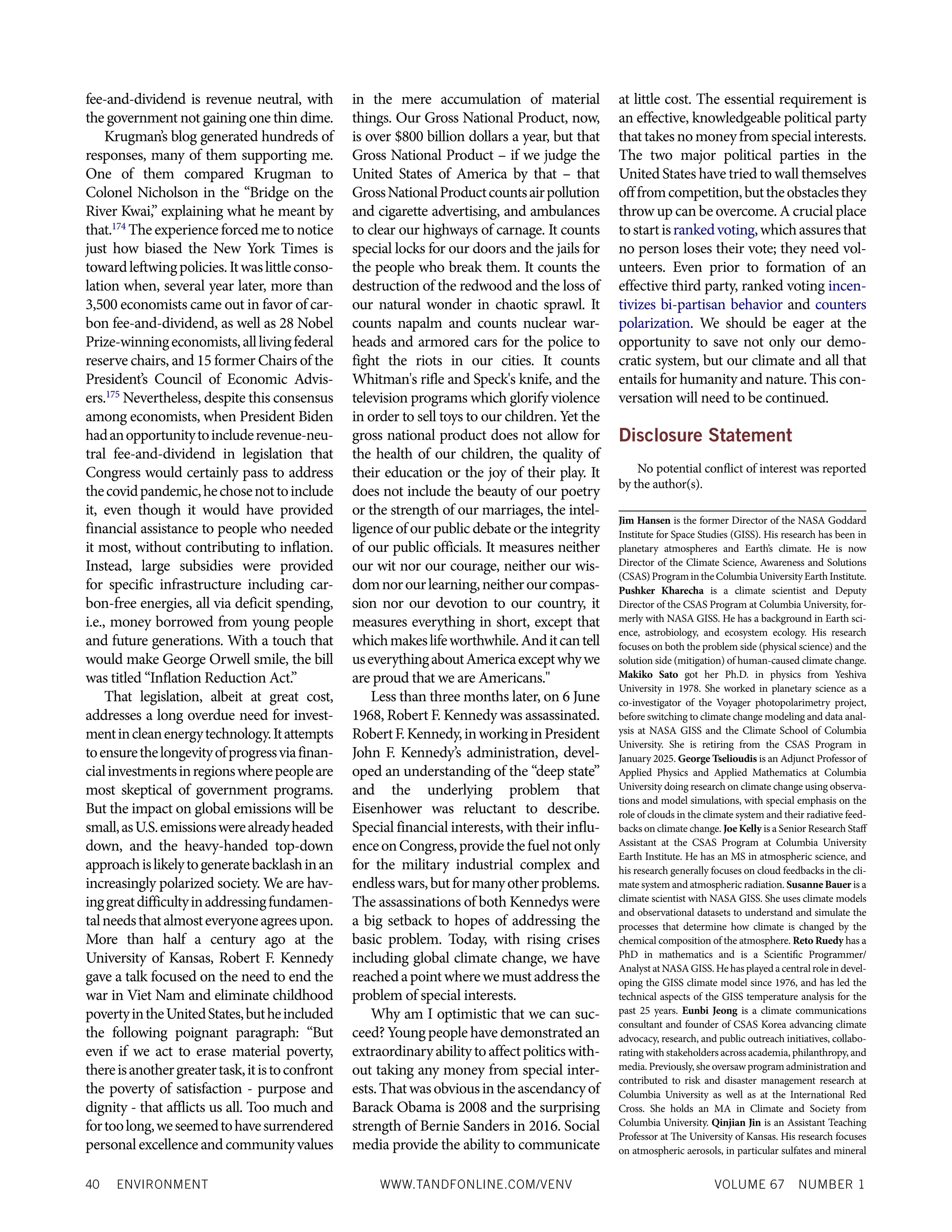 40 ENVIRONMENT WWW.TANDFONLINE.COM/VENV VOLUME 67 NUMBER 1
fee-and-dividend is revenue neutral, with
the government not gaining one thin dime.
Krugman’s blog generated hundreds of
responses, many of them supporting me.
One of them compared Krugman to
Colonel Nicholson in the “Bridge on the
River Kwai,” explaining what he meant by
that.174
The experience forced me to notice
just how biased the New York Times is
towardleftwingpolicies.Itwaslittleconso-
lation when, several year later, more than
3,500 economists came out in favor of car-
bon fee-and-dividend, as well as 28 Nobel
Prize-winningeconomists,alllivingfederal
reserve chairs, and 15 former Chairs of the
President’s Council of Economic Advis­
ers.175
Nevertheless, despite this consensus
among economists, when President Biden
hadanopportunitytoincluderevenue-neu-
tral fee-and-dividend in legislation that
Congress would certainly pass to address
thecovidpandemic,hechosenottoinclude
it, even though it would have provided
financial assistance to people who needed
it most, without contributing to inflation.
Instead, large subsidies were provided
for specific infrastructure including car-
bon-free energies, all via deficit spending,
i.e., money borrowed from young people
and future generations. With a touch that
would make George Orwell smile, the bill
was titled “Inflation Reduction Act.”
That legislation, albeit at great cost,
addresses a long overdue need for invest-
mentincleanenergytechnology.Itattempts
toensurethelongevityofprogressviafinan-
cialinvestmentsinregionswherepeopleare
most skeptical of government programs.
But the impact on global emissions will be
small,asU.S.emissionswerealreadyheaded
down, and the heavy-handed top-down
approachislikelytogeneratebacklashinan
increasingly polarized society. We are hav-
inggreatdifficultyinaddressingfundamen-
talneedsthatalmosteveryoneagreesupon.
More than half a century ago at the
University of Kansas, Robert F. Kennedy
gave a talk focused on the need to end the
war in Viet Nam and eliminate childhood
povertyintheUnitedStates,butheincluded
the following poignant paragraph: “But
even if we act to erase material poverty,
thereisanothergreatertask,itistoconfront
the poverty of satisfaction - purpose and
dignity - that afflicts us all. Too much and
fortoolong,weseemedtohavesurrendered
personalexcellence andcommunityvalues
in the mere accumulation of material
things. Our Gross National Product, now,
is over $800 billion dollars a year, but that
Gross National Product – if we judge the
United States of America by that – that
GrossNationalProductcountsairpollution
and cigarette advertising, and ambulances
to clear our highways of carnage. It counts
special locks for our doors and the jails for
the people who break them. It counts the
destruction of the redwood and the loss of
our natural wonder in chaotic sprawl. It
counts napalm and counts nuclear war-
heads and armored cars for the police to
fight the riots in our cities. It counts
Whitman's rifle and Speck's knife, and the
television programs which glorify violence
in order to sell toys to our children. Yet the
gross national product does not allow for
the health of our children, the quality of
their education or the joy of their play. It
does not include the beauty of our poetry
or the strength of our marriages, the intel-
ligence of our public debate or the integrity
of our public officials. It measures neither
our wit nor our courage, neither our wis-
domnorourlearning,neitherourcompas-
sion nor our devotion to our country, it
measures everything in short, except that
whichmakeslifeworthwhile.Anditcantell
useverythingaboutAmericaexceptwhywe
are proud that we are Americans."
Less than three months later, on 6 June
1968, Robert F. Kennedy was assassinated.
RobertF.Kennedy,inworkinginPresident
John F. Kennedy’s administration, devel-
oped an understanding of the “deep state”
and the underlying problem that
Eisenhower was reluctant to describe.
Special financial interests, with their influ-
enceonCongress,providethefuelnotonly
for the military industrial complex and
endlesswars,butformanyotherproblems.
The assassinations of both Kennedys were
a big setback to hopes of addressing the
basic problem. Today, with rising crises
including global climate change, we have
reachedapointwherewemustaddressthe
problem of special interests.
Why am I optimistic that we can suc-
ceed? Young people have demonstrated an
extraordinaryabilitytoaffectpoliticswith-
out taking any money from special inter-
ests.Thatwasobviousintheascendancyof
Barack Obama is 2008 and the surprising
strength of Bernie Sanders in 2016. Social
media provide the ability to communicate
at little cost. The essential requirement is
an effective, knowledgeable political party
thattakesnomoneyfromspecialinterests.
The two major political parties in the
United States have tried to wall themselves
offfromcompetition,buttheobstaclesthey
throw up can be overcome. A crucial place
tostartisrankedvoting,whichassuresthat
no person loses their vote; they need vol-
unteers. Even prior to formation of an
effective third party, ranked voting incen-
tivizes bi-partisan behavior and counters
polarization. We should be eager at the
opportunity to save not only our demo-
cratic system, but our climate and all that
entails for humanity and nature. This con-
versation will need to be continued.
Disclosure Statement
No potential conflict of interest was reported
by the author(s).
Jim Hansen is the former Director of the NASA Goddard
Institute for Space Studies (GISS). His research has been in
planetary atmospheres and Earth’s climate. He is now
Director of the Climate Science, Awareness and Solutions
(CSAS)ProgramintheColumbiaUniversityEarthInstitute.
Pushker Kharecha is a climate scientist and Deputy
Director of the CSAS Program at Columbia University, for-
merly with NASA GISS. He has a background in Earth sci-
ence, astrobiology, and ecosystem ecology. His research
focuses on both the problem side (physical science) and the
solution side (mitigation) of human-caused climate change.
Makiko Sato got her Ph.D. in physics from Yeshiva
University in 1978. She worked in planetary science as a
co-investigator of the Voyager photopolarimetry project,
before switching to climate change modeling and data anal-
ysis at NASA GISS and the Climate School of Columbia
University. She is retiring from the CSAS Program in
January 2025. George Tselioudis is an Adjunct Professor of
Applied Physics and Applied Mathematics at Columbia
University doing research on climate change using observa-
tions and model simulations, with special emphasis on the
role of clouds in the climate system and their radiative feed-
backs on climate change. Joe Kelly is a Senior Research Staff
Assistant at the CSAS Program at Columbia University
Earth Institute. He has an MS in atmospheric science, and
his research generally focuses on cloud feedbacks in the cli-
mate system and atmospheric radiation. Susanne Bauer is a
climate scientist with NASA GISS. She uses climate models
and observational datasets to understand and simulate the
processes that determine how climate is changed by the
chemical composition of the atmosphere. Reto Ruedy has a
PhD in mathematics and is a Scientific Programmer/
Analyst at NASA GISS. He has played a central role in devel-
oping the GISS climate model since 1976, and has led the
technical aspects of the GISS temperature analysis for the
past 25 years. Eunbi Jeong is a climate communications
consultant and founder of CSAS Korea advancing climate
advocacy, research, and public outreach initiatives, collabo-
rating with stakeholders across academia, philanthropy, and
media. Previously, she oversaw program administration and
contributed to risk and disaster management research at
Columbia University as well as at the International Red
Cross. She holds an MA in Climate and Society from
Columbia University. Qinjian Jin is an Assistant Teaching
Professor at The University of Kansas. His research focuses
on atmospheric aerosols, in particular sulfates and mineral
 