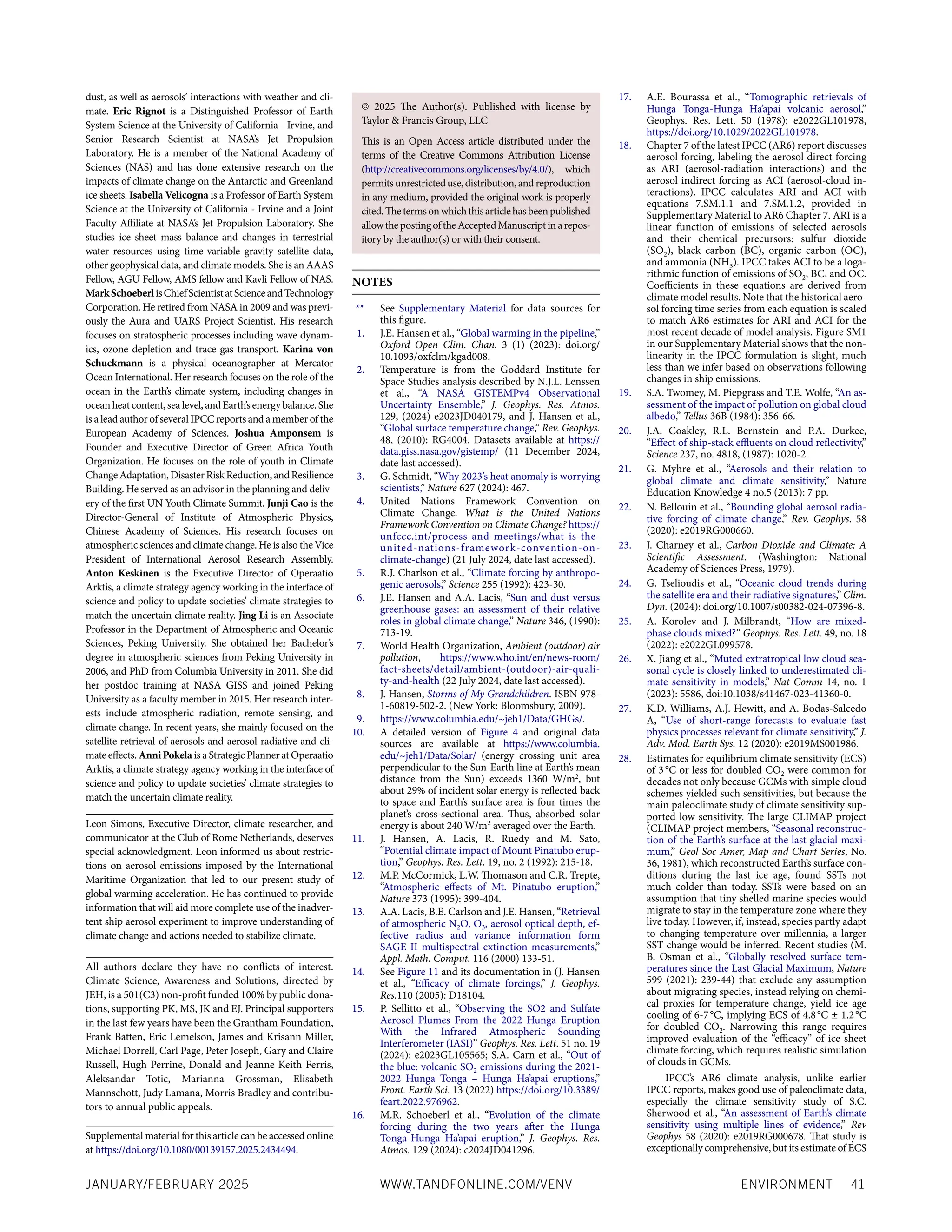 ENVIRONMENT 41
JANUARY/FEBRUARY 2025 WWW.TANDFONLINE.COM/VENV
dust, as well as aerosols’ interactions with weather and cli-
mate. Eric Rignot is a Distinguished Professor of Earth
System Science at the University of California - Irvine, and
Senior Research Scientist at NASA’s Jet Propulsion
Laboratory. He is a member of the National Academy of
Sciences (NAS) and has done extensive research on the
impacts of climate change on the Antarctic and Greenland
ice sheets. Isabella Velicogna is a Professor of Earth System
Science at the University of California - Irvine and a Joint
Faculty Affiliate at NASA’s Jet Propulsion Laboratory. She
studies ice sheet mass balance and changes in terrestrial
water resources using time-variable gravity satellite data,
other geophysical data, and climate models. She is an AAAS
Fellow, AGU Fellow, AMS fellow and Kavli Fellow of NAS.
MarkSchoeberlisChiefScientistatScienceandTechnology
Corporation. He retired from NASA in 2009 and was previ-
ously the Aura and UARS Project Scientist. His research
focuses on stratospheric processes including wave dynam-
ics, ozone depletion and trace gas transport. Karina von
Schuckmann is a physical oceanographer at Mercator
Ocean International. Her research focuses on the role of the
ocean in the Earth’s climate system, including changes in
ocean heatcontent,sea level,andEarth’senergybalance.She
is a lead author of several IPCC reports and a member of the
European Academy of Sciences. Joshua Amponsem is
Founder and Executive Director of Green Africa Youth
Organization. He focuses on the role of youth in Climate
ChangeAdaptation,DisasterRiskReduction,andResilience
Building. He served as an advisor in the planning and deliv-
ery of the first UN Youth Climate Summit. Junji Cao is the
Director-General of Institute of Atmospheric Physics,
Chinese Academy of Sciences. His research focuses on
atmospheric sciences and climate change. He is also the Vice
President of International Aerosol Research Assembly.
Anton Keskinen is the Executive Director of Operaatio
Arktis, a climate strategy agency working in the interface of
science and policy to update societies’ climate strategies to
match the uncertain climate reality. Jing Li is an Associate
Professor in the Department of Atmospheric and Oceanic
Sciences, Peking University. She obtained her Bachelor’s
degree in atmospheric sciences from Peking University in
2006, and PhD from Columbia University in 2011. She did
her postdoc training at NASA GISS and joined Peking
University as a faculty member in 2015. Her research inter-
ests include atmospheric radiation, remote sensing, and
climate change. In recent years, she mainly focused on the
satellite retrieval of aerosols and aerosol radiative and cli-
mate effects. AnniPokela is a Strategic Planner at Operaatio
Arktis, a climate strategy agency working in the interface of
science and policy to update societies’ climate strategies to
match the uncertain climate reality.
Leon Simons, Executive Director, climate researcher, and
communicator at the Club of Rome Netherlands, deserves
special acknowledgment. Leon informed us about restric-
tions on aerosol emissions imposed by the International
Maritime Organization that led to our present study of
global warming acceleration. He has continued to provide
information that will aid more complete use of the inadver-
tent ship aerosol experiment to improve understanding of
climate change and actions needed to stabilize climate.
All authors declare they have no conflicts of interest.
Climate Science, Awareness and Solutions, directed by
JEH, is a 501(C3) non-profit funded 100% by public dona-
tions, supporting PK, MS, JK and EJ. Principal supporters
in the last few years have been the Grantham Foundation,
Frank Batten, Eric Lemelson, James and Krisann Miller,
Michael Dorrell, Carl Page, Peter Joseph, Gary and Claire
Russell, Hugh Perrine, Donald and Jeanne Keith Ferris,
Aleksandar Totic, Marianna Grossman, Elisabeth
Mannschott, Judy Lamana, Morris Bradley and contribu-
tors to annual public appeals.
NOTES
** See Supplementary Material for data sources for
this figure.
1. J.E. Hansen et al., “Global warming in the pipeline,”
Oxford Open Clim. Chan. 3 (1) (2023): doi.org/
10.1093/oxfclm/kgad008.
2. Temperature is from the Goddard Institute for
Space Studies analysis described by N.J.L. Lenssen
et al., “A NASA GISTEMPv4 Observational
Uncertainty Ensemble,” J. Geophys. Res. Atmos.
129, (2024) e2023JD040179, and J. Hansen et al.,
“Global surface temperature change,” Rev. Geophys.
48, (2010): RG4004. Datasets available at https://
data.giss.nasa.gov/gistemp/ (11 December 2024,
date last accessed).
3. G. Schmidt, “Why 2023’s heat anomaly is worrying
scientists,” Nature 627 (2024): 467.
4. United Nations Framework Convention on
Climate Change. What is the United Nations
Framework Convention on Climate Change? https://
unfccc.int/process-and-meetings/what-is-the-
united-nations-framework-convention-on-
climate-change) (21 July 2024, date last accessed).
5. R.J. Charlson et al., “Climate forcing by anthropo-
genic aerosols,” Science 255 (1992): 423-30.
6. J.E. Hansen and A.A. Lacis, “Sun and dust versus
greenhouse gases: an assessment of their relative
roles in global climate change,” Nature 346, (1990):
713-19.
7. World Health Organization, Ambient (outdoor) air
pollution, https://www.who.int/en/news-room/
fact-sheets/detail/ambient-(outdoor)-air-quali-
ty-and-health (22 July 2024, date last accessed).
8. J. Hansen, Storms of My Grandchildren. ISBN 978-
1-60819-502-2. (New York: Bloomsbury, 2009).
9. https://www.columbia.edu/~jeh1/Data/GHGs/.
10. A detailed version of Figure 4 and original data
sources are available at https://www.columbia.
edu/~jeh1/Data/Solar/ (energy crossing unit area
perpendicular to the Sun-Earth line at Earth’s mean
distance from the Sun) exceeds 1360 W/m2
, but
about 29% of incident solar energy is reflected back
to space and Earth’s surface area is four times the
planet’s cross-sectional area. Thus, absorbed solar
energy is about 240 W/m2
averaged over the Earth.
11. J. Hansen, A. Lacis, R. Ruedy and M. Sato,
“Potential climate impact of Mount Pinatubo erup-
tion,” Geophys. Res. Lett. 19, no. 2 (1992): 215-18.
12. M.P. McCormick, L.W. Thomason and C.R. Trepte,
“Atmospheric effects of Mt. Pinatubo eruption,”
Nature 373 (1995): 399-404.
13. A.A. Lacis, B.E. Carlson and J.E. Hansen, “Retrieval
of atmospheric N2O, O3, aerosol optical depth, ef-
fective radius and variance information form
SAGE II multispectral extinction measurements,”
Appl. Math. Comput. 116 (2000) 133-51.
14. See Figure 11 and its documentation in (J. Hansen
et al., “Efficacy of climate forcings,” J. Geophys.
Res.110 (2005): D18104.
15. P. Sellitto et al., “Observing the SO2 and Sulfate
Aerosol Plumes From the 2022 Hunga Eruption
With the Infrared Atmospheric Sounding
Interferometer (IASI)” Geophys. Res. Lett. 51 no. 19
(2024): e2023GL105565; S.A. Carn et al., “Out of
the blue: volcanic SO2 emissions during the 2021-
2022 Hunga Tonga – Hunga Ha’apai eruptions,”
Front. Earth Sci. 13 (2022) https://doi.org/10.3389/
feart.2022.976962.
16. M.R. Schoeberl et al., “Evolution of the climate
forcing during the two years after the Hunga
Tonga-Hunga Ha’apai eruption,” J. Geophys. Res.
Atmos. 129 (2024): c2024JD041296.
17. A.E. Bourassa et al., “Tomographic retrievals of
Hunga Tonga-Hunga Ha’apai volcanic aerosol,”
Geophys. Res. Lett. 50 (1978): e2022GL101978,
https://doi.org/10.1029/2022GL101978.
18. Chapter 7 of the latest IPCC (AR6) report discusses
aerosol forcing, labeling the aerosol direct forcing
as ARI (aerosol-radiation interactions) and the
aerosol indirect forcing as ACI (aerosol-cloud in-
teractions). IPCC calculates ARI and ACI with
equations 7.SM.1.1 and 7.SM.1.2, provided in
Supplementary Material to AR6 Chapter 7. ARI is a
linear function of emissions of selected aerosols
and their chemical precursors: sulfur dioxide
(SO2), black carbon (BC), organic carbon (OC),
and ammonia (NH3). IPCC takes ACI to be a loga-
rithmic function of emissions of SO2, BC, and OC.
Coefficients in these equations are derived from
climate model results. Note that the historical aero-
sol forcing time series from each equation is scaled
to match AR6 estimates for ARI and ACI for the
most recent decade of model analysis. Figure SM1
in our Supplementary Material shows that the non-
linearity in the IPCC formulation is slight, much
less than we infer based on observations following
changes in ship emissions.
19. S.A. Twomey, M. Piepgrass and T.E. Wolfe, “An as-
sessment of the impact of pollution on global cloud
albedo,” Tellus 36B (1984): 356-66.
20. J.A. Coakley, R.L. Bernstein and P.A. Durkee,
“Effect of ship-stack effluents on cloud reflectivity,”
Science 237, no. 4818, (1987): 1020-2.
21. G. Myhre et al., “Aerosols and their relation to
global climate and climate sensitivity,” Nature
Education Knowledge 4 no.5 (2013): 7 pp.
22. N. Bellouin et al., “Bounding global aerosol radia-
tive forcing of climate change,” Rev. Geophys. 58
(2020): e2019RG000660.
23. J. Charney et al., Carbon Dioxide and Climate: A
Scientific Assessment. (Washington: National
Academy of Sciences Press, 1979).
24. G. Tselioudis et al., “Oceanic cloud trends during
the satellite era and their radiative signatures,” Clim.
Dyn. (2024): doi.org/10.1007/s00382-024-07396-8.
25. A. Korolev and J. Milbrandt, “How are mixed-
phase clouds mixed?” Geophys. Res. Lett. 49, no. 18
(2022): e2022GL099578.
26. X. Jiang et al., “Muted extratropical low cloud sea-
sonal cycle is closely linked to underestimated cli-
mate sensitivity in models,” Nat Comm 14, no. 1
(2023): 5586, doi:10.1038/s41467-023-41360-0.
27. K.D. Williams, A.J. Hewitt, and A. Bodas-Salcedo
A, “Use of short-range forecasts to evaluate fast
physics processes relevant for climate sensitivity,” J.
Adv. Mod. Earth Sys. 12 (2020): e2019MS001986.
28. Estimates for equilibrium climate sensitivity (ECS)
of 3°C or less for doubled CO2 were common for
decades not only because GCMs with simple cloud
schemes yielded such sensitivities, but because the
main paleoclimate study of climate sensitivity sup-
ported low sensitivity. The large CLIMAP project
(CLIMAP project members, “Seasonal reconstruc-
tion of the Earth’s surface at the last glacial maxi-
mum,” Geol Soc Amer, Map and Chart Series, No.
36, 1981), which reconstructed Earth’s surface con-
ditions during the last ice age, found SSTs not
much colder than today. SSTs were based on an
assumption that tiny shelled marine species would
migrate to stay in the temperature zone where they
live today. However, if, instead, species partly adapt
to changing temperature over millennia, a larger
SST change would be inferred. Recent studies (M.
B. Osman et al., “Globally resolved surface tem-
peratures since the Last Glacial Maximum, Nature
599 (2021): 239-44) that exclude any assumption
about migrating species, instead relying on chemi-
cal proxies for temperature change, yield ice age
cooling of 6-7°C, implying ECS of 4.8°C ± 1.2°C
for doubled CO2. Narrowing this range requires
improved evaluation of the “efficacy” of ice sheet
climate forcing, which requires realistic simulation
of clouds in GCMs.
IPCC’s AR6 climate analysis, unlike earlier
IPCC reports, makes good use of paleoclimate data,
especially the climate sensitivity study of S.C.
Sherwood et al., “An assessment of Earth’s climate
sensitivity using multiple lines of evidence,” Rev
Geophys 58 (2020): e2019RG000678. That study is
exceptionally comprehensive, but its estimate of ECS
© 2025 The Author(s). Published with license by
Taylor & Francis Group, LLC
This is an Open Access article distributed under the
terms of the Creative Commons Attribution License
(http://creativecommons.org/licenses/by/4.0/), which
permitsunrestricteduse,distribution,andreproduction
in any medium, provided the original work is properly
cited.Thetermsonwhichthisarticlehasbeenpublished
allowthepostingoftheAcceptedManuscriptinarepos-
itory by the author(s) or with their consent.
Supplemental material for this article can be accessed online
at https://doi.org/10.1080/00139157.2025.2434494.
 