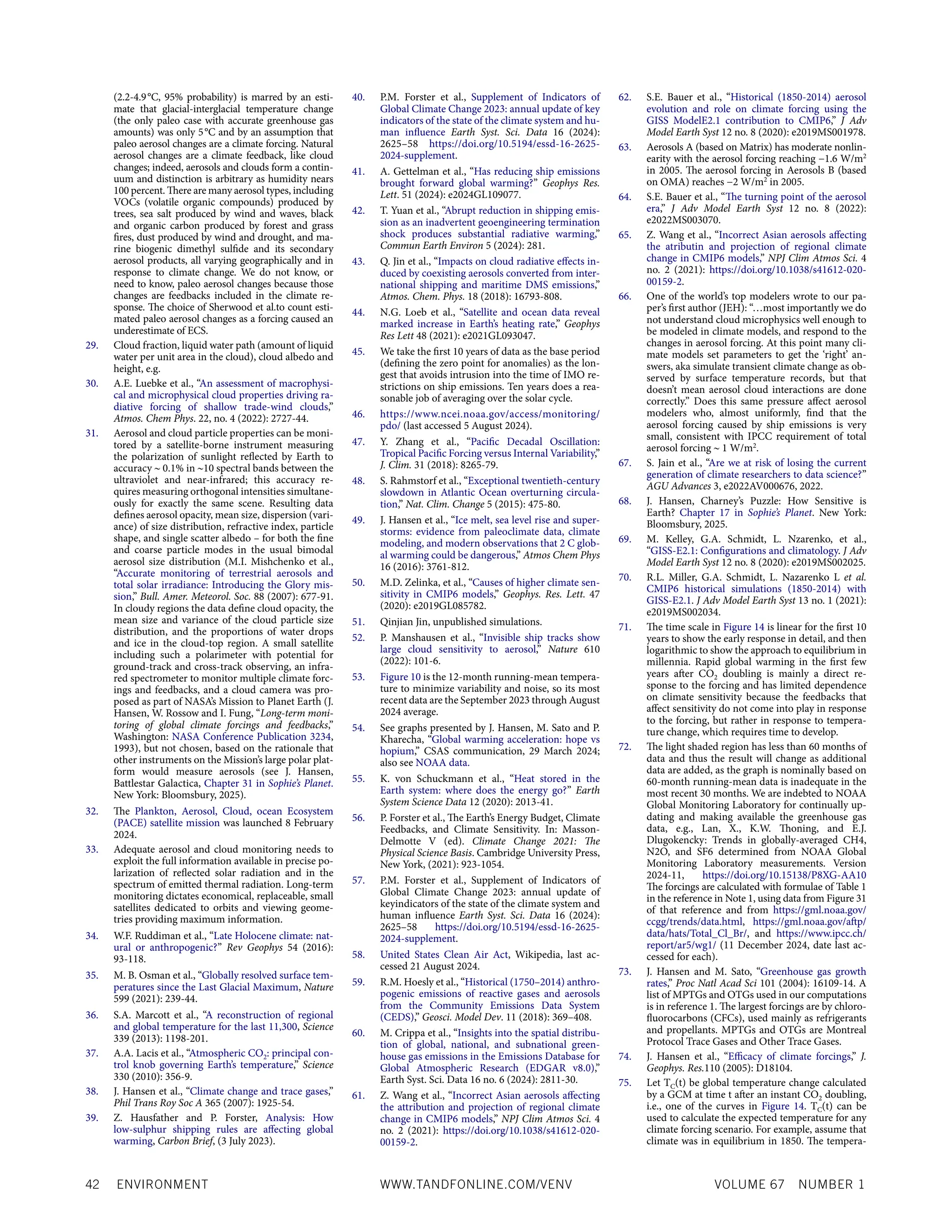 42 ENVIRONMENT WWW.TANDFONLINE.COM/VENV VOLUME 67 NUMBER 1
(2.2-4.9°C, 95% probability) is marred by an esti-
mate that glacial-interglacial temperature change
(the only paleo case with accurate greenhouse gas
amounts) was only 5°C and by an assumption that
paleo aerosol changes are a climate forcing. Natural
aerosol changes are a climate feedback, like cloud
changes; indeed, aerosols and clouds form a contin-
uum and distinction is arbitrary as humidity nears
100 percent. There are many aerosol types, including
VOCs (volatile organic compounds) produced by
trees, sea salt produced by wind and waves, black
and organic carbon produced by forest and grass
fires, dust produced by wind and drought, and ma-
rine biogenic dimethyl sulfide and its secondary
aerosol products, all varying geographically and in
response to climate change. We do not know, or
need to know, paleo aerosol changes because those
changes are feedbacks included in the climate re-
sponse. The choice of Sherwood et al.to count esti-
mated paleo aerosol changes as a forcing caused an
underestimate of ECS.
29. Cloud fraction, liquid water path (amount of liquid
water per unit area in the cloud), cloud albedo and
height, e.g.
30. A.E. Luebke et al., “An assessment of macrophysi-
cal and microphysical cloud properties driving ra-
diative forcing of shallow trade-wind clouds,”
Atmos. Chem Phys. 22, no. 4 (2022): 2727-44.
31. Aerosol and cloud particle properties can be moni-
tored by a satellite-borne instrument measuring
the polarization of sunlight reflected by Earth to
accuracy ∼ 0.1% in ∼10 spectral bands between the
ultraviolet and near-infrared; this accuracy re-
quires measuring orthogonal intensities simultane-
ously for exactly the same scene. Resulting data
defines aerosol opacity, mean size, dispersion (vari-
ance) of size distribution, refractive index, particle
shape, and single scatter albedo – for both the fine
and coarse particle modes in the usual bimodal
aerosol size distribution (M.I. Mishchenko et al.,
“Accurate monitoring of terrestrial aerosols and
total solar irradiance: Introducing the Glory mis-
sion,” Bull. Amer. Meteorol. Soc. 88 (2007): 677-91.
In cloudy regions the data define cloud opacity, the
mean size and variance of the cloud particle size
distribution, and the proportions of water drops
and ice in the cloud-top region. A small satellite
including such a polarimeter with potential for
ground-track and cross-track observing, an infra-
red spectrometer to monitor multiple climate forc-
ings and feedbacks, and a cloud camera was pro-
posed as part of NASA’s Mission to Planet Earth (J.
Hansen, W. Rossow and I. Fung, “Long-term moni-
toring of global climate forcings and feedbacks,”
Washington: NASA Conference Publication 3234,
1993), but not chosen, based on the rationale that
other instruments on the Mission’s large polar plat-
form would measure aerosols (see J. Hansen,
Battlestar Galactica, Chapter 31 in Sophie’s Planet.
New York: Bloomsbury, 2025).
32. The Plankton, Aerosol, Cloud, ocean Ecosystem
(PACE) satellite mission was launched 8 February
2024.
33. Adequate aerosol and cloud monitoring needs to
exploit the full information available in precise po-
larization of reflected solar radiation and in the
spectrum of emitted thermal radiation. Long-term
monitoring dictates economical, replaceable, small
satellites dedicated to orbits and viewing geome-
tries providing maximum information.
34. W.F. Ruddiman et al., “Late Holocene climate: nat-
ural or anthropogenic?” Rev Geophys 54 (2016):
93-118.
35. M. B. Osman et al., “Globally resolved surface tem-
peratures since the Last Glacial Maximum, Nature
599 (2021): 239-44.
36. S.A. Marcott et al., “A reconstruction of regional
and global temperature for the last 11,300, Science
339 (2013): 1198-201.
37. A.A. Lacis et al., “Atmospheric CO2: principal con-
trol knob governing Earth’s temperature,” Science
330 (2010): 356-9.
38. J. Hansen et al., “Climate change and trace gases,”
Phil Trans Roy Soc A 365 (2007): 1925-54.
39. Z. Hausfather and P. Forster, Analysis: How
low-sulphur shipping rules are affecting global
warming, Carbon Brief, (3 July 2023).
40. P.M. Forster et al., Supplement of Indicators of
Global Climate Change 2023: annual update of key
indicators of the state of the climate system and hu-
man influence Earth Syst. Sci. Data 16 (2024):
2625–58 https://doi.org/10.5194/essd-16-2625-
2024-supplement.
41. A. Gettelman et al., “Has reducing ship emissions
brought forward global warming?” Geophys Res.
Lett. 51 (2024): e2024GL109077.
42. T. Yuan et al., “Abrupt reduction in shipping emis-
sion as an inadvertent geoengineering termination
shock produces substantial radiative warming,”
Commun Earth Environ 5 (2024): 281.
43. Q. Jin et al., “Impacts on cloud radiative effects in-
duced by coexisting aerosols converted from inter-
national shipping and maritime DMS emissions,”
Atmos. Chem. Phys. 18 (2018): 16793-808.
44. N.G. Loeb et al., “Satellite and ocean data reveal
marked increase in Earth’s heating rate,” Geophys
Res Lett 48 (2021): e2021GL093047.
45. We take the first 10 years of data as the base period
(defining the zero point for anomalies) as the lon-
gest that avoids intrusion into the time of IMO re-
strictions on ship emissions. Ten years does a rea-
sonable job of averaging over the solar cycle.
46. https://www.ncei.noaa.gov/access/monitoring/
pdo/ (last accessed 5 August 2024).
47. Y. Zhang et al., “Pacific Decadal Oscillation:
Tropical Pacific Forcing versus Internal Variability,”
J. Clim. 31 (2018): 8265-79.
48. S. Rahmstorf et al., “Exceptional twentieth-century
slowdown in Atlantic Ocean overturning circula-
tion,” Nat. Clim. Change 5 (2015): 475-80.
49. J. Hansen et al., “Ice melt, sea level rise and super-
storms: evidence from paleoclimate data, climate
modeling, and modern observations that 2 C glob-
al warming could be dangerous,” Atmos Chem Phys
16 (2016): 3761-812.
50. M.D. Zelinka, et al., “Causes of higher climate sen-
sitivity in CMIP6 models,” Geophys. Res. Lett. 47
(2020): e2019GL085782.
51. Qinjian Jin, unpublished simulations.
52. P. Manshausen et al., “Invisible ship tracks show
large cloud sensitivity to aerosol,” Nature 610
(2022): 101-6.
53. Figure 10 is the 12-month running-mean tempera-
ture to minimize variability and noise, so its most
recent data are the September 2023 through August
2024 average.
54. See graphs presented by J. Hansen, M. Sato and P.
Kharecha, “Global warming acceleration: hope vs
hopium,” CSAS communication, 29 March 2024;
also see NOAA data.
55. K. von Schuckmann et al., “Heat stored in the
Earth system: where does the energy go?” Earth
System Science Data 12 (2020): 2013-41.
56. P. Forster et al., The Earth’s Energy Budget, Climate
Feedbacks, and Climate Sensitivity. In: Masson-
Delmotte V (ed). Climate Change 2021: The
Physical Science Basis. Cambridge University Press,
New York, (2021): 923-1054.
57. P.M. Forster et al., Supplement of Indicators of
Global Climate Change 2023: annual update of
keyindicators of the state of the climate system and
human influence Earth Syst. Sci. Data 16 (2024):
2625–58 https://doi.org/10.5194/essd-16-2625-
2024-supplement.
58. United States Clean Air Act, Wikipedia, last ac-
cessed 21 August 2024.
59. R.M. Hoesly et al., “Historical (1750–2014) anthro-
pogenic emissions of reactive gases and aerosols
from the Community Emissions Data System
(CEDS),” Geosci. Model Dev. 11 (2018): 369–408.
60. M. Crippa et al., “Insights into the spatial distribu-
tion of global, national, and subnational green-
house gas emissions in the Emissions Database for
Global Atmospheric Research (EDGAR v8.0),”
Earth Syst. Sci. Data 16 no. 6 (2024): 2811-30.
61. Z. Wang et al., “Incorrect Asian aerosols affecting
the attribution and projection of regional climate
change in CMIP6 models,” NPJ Clim Atmos Sci. 4
no. 2 (2021): https://doi.org/10.1038/s41612-020-
00159-2.
62. S.E. Bauer et al., “Historical (1850-2014) aerosol
evolution and role on climate forcing using the
GISS ModelE2.1 contribution to CMIP6,” J Adv
Model Earth Syst 12 no. 8 (2020): e2019MS001978.
63. Aerosols A (based on Matrix) has moderate nonlin-
earity with the aerosol forcing reaching −1.6 W/m2
in 2005. The aerosol forcing in Aerosols B (based
on OMA) reaches −2 W/m2
in 2005.
64. S.E. Bauer et al., “The turning point of the aerosol
era,” J Adv Model Earth Syst 12 no. 8 (2022):
e2022MS003070.
65. Z. Wang et al., “Incorrect Asian aerosols affecting
the atributin and projection of regional climate
change in CMIP6 models,” NPJ Clim Atmos Sci. 4
no. 2 (2021): https://doi.org/10.1038/s41612-020-
00159-2.
66. One of the world’s top modelers wrote to our pa-
per’s first author (JEH): “…most importantly we do
not understand cloud microphysics well enough to
be modeled in climate models, and respond to the
changes in aerosol forcing. At this point many cli-
mate models set parameters to get the ‘right’ an-
swers, aka simulate transient climate change as ob-
served by surface temperature records, but that
doesn’t mean aerosol cloud interactions are done
correctly.” Does this same pressure affect aerosol
modelers who, almost uniformly, find that the
aerosol forcing caused by ship emissions is very
small, consistent with IPCC requirement of total
aerosol forcing ∼ 1 W/m2
.
67. S. Jain et al., “Are we at risk of losing the current
generation of climate researchers to data science?”
AGU Advances 3, e2022AV000676, 2022.
68. J. Hansen, Charney’s Puzzle: How Sensitive is
Earth? Chapter 17 in Sophie’s Planet. New York:
Bloomsbury, 2025.
69. M. Kelley, G.A. Schmidt, L. Nzarenko, et al.,
“GISS-E2.1: Configurations and climatology. J Adv
Model Earth Syst 12 no. 8 (2020): e2019MS002025.
70. R.L. Miller, G.A. Schmidt, L. Nazarenko L et al.
CMIP6 historical simulations (1850-2014) with
GISS-E2.1. J Adv Model Earth Syst 13 no. 1 (2021):
e2019MS002034.
71. The time scale in Figure 14 is linear for the first 10
years to show the early response in detail, and then
logarithmic to show the approach to equilibrium in
millennia. Rapid global warming in the first few
years after CO2 doubling is mainly a direct re-
sponse to the forcing and has limited dependence
on climate sensitivity because the feedbacks that
affect sensitivity do not come into play in response
to the forcing, but rather in response to tempera-
ture change, which requires time to develop.
72. The light shaded region has less than 60 months of
data and thus the result will change as additional
data are added, as the graph is nominally based on
60-month running-mean data is inadequate in the
most recent 30 months. We are indebted to NOAA
Global Monitoring Laboratory for continually up-
dating and making available the greenhouse gas
data, e.g., Lan, X., K.W. Thoning, and E.J.
Dlugokencky: Trends in globally-averaged CH4,
N2O, and SF6 determined from NOAA Global
Monitoring Laboratory measurements. Version
2024-11, https://doi.org/10.15138/P8XG-AA10
The forcings are calculated with formulae of Table 1
in the reference in Note 1, using data from Figure 31
of that reference and from https://gml.noaa.gov/
ccgg/trends/data.html, https://gml.noaa.gov/aftp/
data/hats/Total_Cl_Br/, and https://www.ipcc.ch/
report/ar5/wg1/ (11 December 2024, date last ac-
cessed for each).
73. J. Hansen and M. Sato, “Greenhouse gas growth
rates,” Proc Natl Acad Sci 101 (2004): 16109-14. A
list of MPTGs and OTGs used in our computations
is in reference 1. The largest forcings are by chloro-
fluorocarbons (CFCs), used mainly as refrigerants
and propellants. MPTGs and OTGs are Montreal
Protocol Trace Gases and Other Trace Gases.
74. J. Hansen et al., “Efficacy of climate forcings,” J.
Geophys. Res.110 (2005): D18104.
75. Let TC(t) be global temperature change calculated
by a GCM at time t after an instant CO2 doubling,
i.e., one of the curves in Figure 14. TC(t) can be
used to calculate the expected temperature for any
climate forcing scenario. For example, assume that
climate was in equilibrium in 1850. The tempera-
 