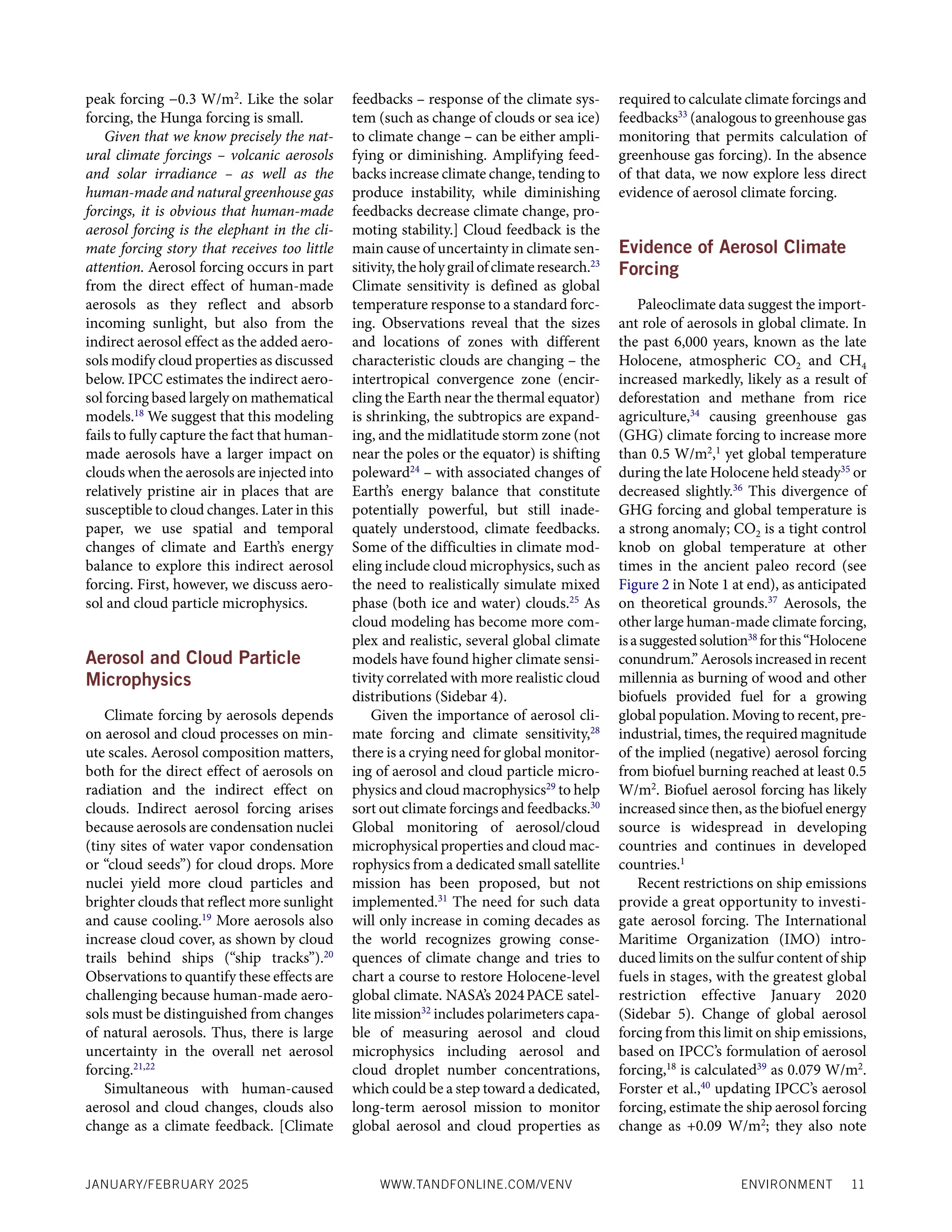 ENVIRONMENT 11
JANUARY/FEBRUARY 2025 WWW.TANDFONLINE.COM/VENV
peak forcing −0.3 W/m2
. Like the solar
forcing, the Hunga forcing is small.
Given that we know precisely the nat-
ural climate forcings – volcanic aerosols
and solar irradiance – as well as the
human-made and natural greenhouse gas
forcings, it is obvious that human-made
aerosol forcing is the elephant in the cli-
mate forcing story that receives too little
attention. Aerosol forcing occurs in part
from the direct effect of human-made
aerosols as they reflect and absorb
incoming sunlight, but also from the
indirect aerosol effect as the added aero-
sols modify cloud properties as discussed
below. IPCC estimates the indirect aero-
sol forcing based largely on mathematical
models.18
We suggest that this modeling
fails to fully capture the fact that human-
made aerosols have a larger impact on
clouds when the aerosols are injected into
relatively pristine air in places that are
susceptible to cloud changes. Later in this
paper, we use spatial and temporal
changes of climate and Earth’s energy
balance to explore this indirect aerosol
forcing. First, however, we discuss aero-
sol and cloud particle microphysics.
Aerosol and Cloud Particle
Microphysics
Climate forcing by aerosols depends
on aerosol and cloud processes on min-
ute scales. Aerosol composition matters,
both for the direct effect of aerosols on
radiation and the indirect effect on
clouds. Indirect aerosol forcing arises
because aerosols are condensation nuclei
(tiny sites of water vapor condensation
or “cloud seeds”) for cloud drops. More
nuclei yield more cloud particles and
brighter clouds that reflect more sunlight
and cause cooling.19
More aerosols also
increase cloud cover, as shown by cloud
trails behind ships (“ship tracks”).20
Observations to quantify these effects are
challenging because human-made aero-
sols must be distinguished from changes
of natural aerosols. Thus, there is large
uncertainty in the overall net aerosol
forcing.21,22
Simultaneous with human-caused
aerosol and cloud changes, clouds also
change as a climate feedback. [Climate
feedbacks – response of the climate sys-
tem (such as change of clouds or sea ice)
to climate change – can be either ampli-
fying or diminishing. Amplifying feed-
backs increase climate change, tending to
produce instability, while diminishing
feedbacks decrease climate change, pro-
moting stability.] Cloud feedback is the
main cause of uncertainty in climate sen-
sitivity,theholygrailofclimateresearch.23
Climate sensitivity is defined as global
temperature response to a standard forc-
ing. Observations reveal that the sizes
and locations of zones with different
characteristic clouds are changing – the
intertropical convergence zone (encir-
cling the Earth near the thermal equator)
is shrinking, the subtropics are expand-
ing, and the midlatitude storm zone (not
near the poles or the equator) is shifting
poleward24
– with associated changes of
Earth’s energy balance that constitute
potentially powerful, but still inade-
quately understood, climate feedbacks.
Some of the difficulties in climate mod-
eling include cloud microphysics, such as
the need to realistically simulate mixed
phase (both ice and water) clouds.25
As
cloud modeling has become more com-
plex and realistic, several global climate
models have found higher climate sensi-
tivity correlated with more realistic cloud
distributions (Sidebar 4).
Given the importance of aerosol cli-
mate forcing and climate sensitivity,28
there is a crying need for global monitor-
ing of aerosol and cloud particle micro-
physics and cloud macrophysics29
to help
sort out climate forcings and feedbacks.30
Global monitoring of aerosol/cloud
microphysical properties and cloud mac-
rophysics from a dedicated small satellite
mission has been proposed, but not
implemented.31
The need for such data
will only increase in coming decades as
the world recognizes growing conse-
quences of climate change and tries to
chart a course to restore Holocene-level
global climate. NASA’s 2024PACE satel-
lite mission32
includes polarimeters capa-
ble of measuring aerosol and cloud
microphysics including aerosol and
cloud droplet number concentrations,
which could be a step toward a dedicated,
long-term aerosol mission to monitor
global aerosol and cloud properties as
required to calculate climate forcings and
feedbacks33
(analogous to greenhouse gas
monitoring that permits calculation of
greenhouse gas forcing). In the absence
of that data, we now explore less direct
evidence of aerosol climate forcing.
Evidence of Aerosol Climate
Forcing
Paleoclimate data suggest the import-
ant role of aerosols in global climate. In
the past 6,000 years, known as the late
Holocene, atmospheric CO2 and CH4
increased markedly, likely as a result of
deforestation and methane from rice
agriculture,34
causing greenhouse gas
(GHG) climate forcing to increase more
than 0.5 W/m2
,1
yet global temperature
during the late Holocene held steady35
or
decreased slightly.36
This divergence of
GHG forcing and global temperature is
a strong anomaly; CO2 is a tight control
knob on global temperature at other
times in the ancient paleo record (see
Figure 2 in Note 1 at end), as anticipated
on theoretical grounds.37
Aerosols, the
other large human-made climate forcing,
isasuggestedsolution38
forthis“Holocene
conundrum.” Aerosols increased in recent
millennia as burning of wood and other
biofuels provided fuel for a growing
global population. Moving to recent, pre-
industrial, times, the required magnitude
of the implied (negative) aerosol forcing
from biofuel burning reached at least 0.5
W/m2
. Biofuel aerosol forcing has likely
increased since then, as the biofuel energy
source is widespread in developing
countries and continues in developed
countries.1
Recent restrictions on ship emissions
provide a great opportunity to investi-
gate aerosol forcing. The International
Maritime Organization (IMO) intro-
duced limits on the sulfur content of ship
fuels in stages, with the greatest global
restriction effective January 2020
(Sidebar 5). Change of global aerosol
forcing from this limit on ship emissions,
based on IPCC’s formulation of aerosol
forcing,18
is calculated39
as 0.079 W/m2
.
Forster et al.,40
updating IPCC’s aerosol
forcing, estimate the ship aerosol forcing
change as +0.09 W/m2
; they also note
 